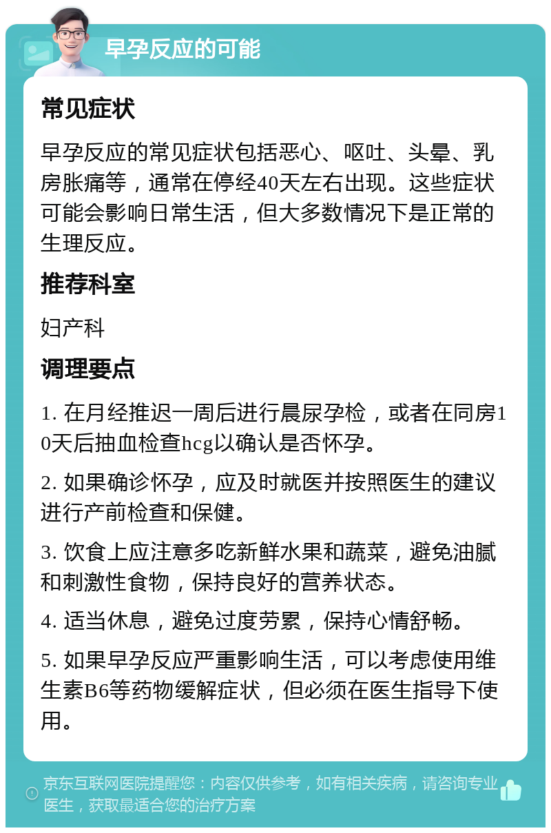 早孕反应的可能 常见症状 早孕反应的常见症状包括恶心、呕吐、头晕、乳房胀痛等，通常在停经40天左右出现。这些症状可能会影响日常生活，但大多数情况下是正常的生理反应。 推荐科室 妇产科 调理要点 1. 在月经推迟一周后进行晨尿孕检，或者在同房10天后抽血检查hcg以确认是否怀孕。 2. 如果确诊怀孕，应及时就医并按照医生的建议进行产前检查和保健。 3. 饮食上应注意多吃新鲜水果和蔬菜，避免油腻和刺激性食物，保持良好的营养状态。 4. 适当休息，避免过度劳累，保持心情舒畅。 5. 如果早孕反应严重影响生活，可以考虑使用维生素B6等药物缓解症状，但必须在医生指导下使用。