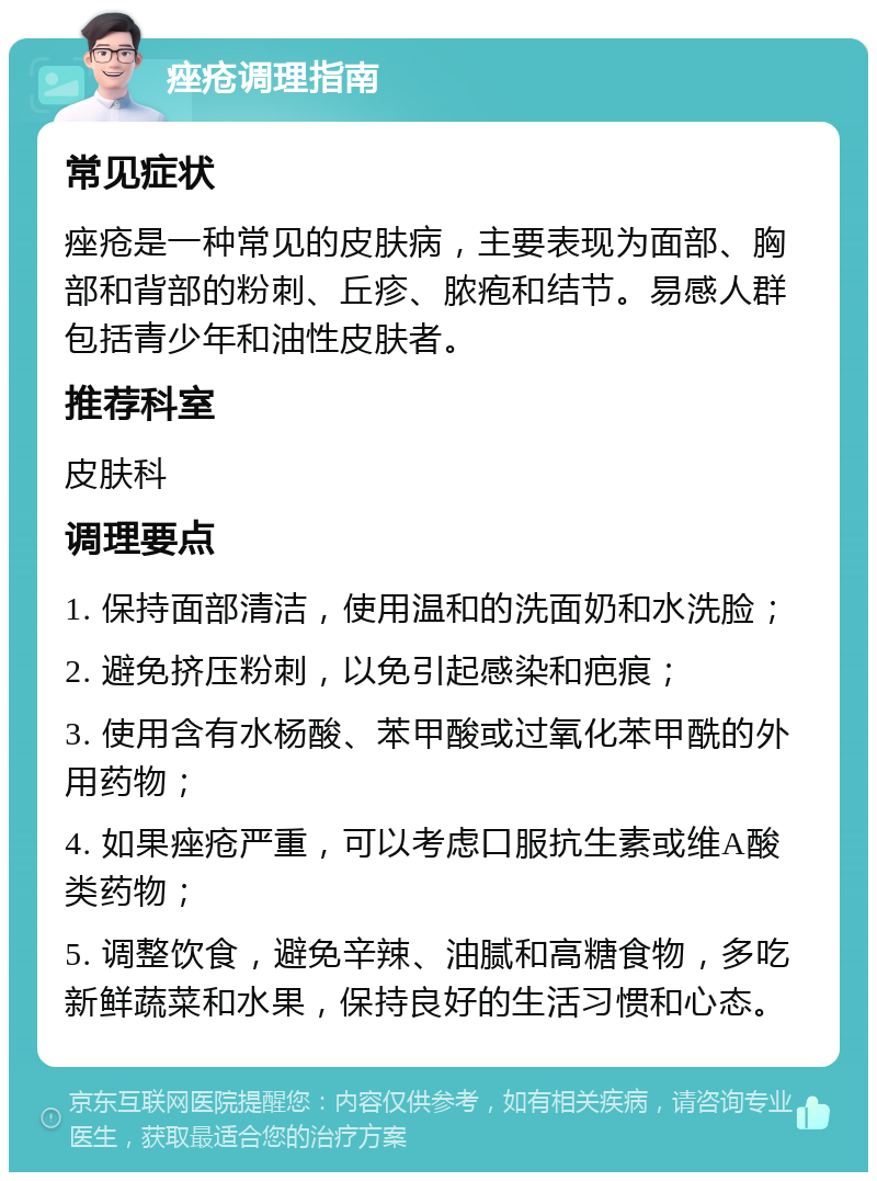 痤疮调理指南 常见症状 痤疮是一种常见的皮肤病，主要表现为面部、胸部和背部的粉刺、丘疹、脓疱和结节。易感人群包括青少年和油性皮肤者。 推荐科室 皮肤科 调理要点 1. 保持面部清洁，使用温和的洗面奶和水洗脸； 2. 避免挤压粉刺，以免引起感染和疤痕； 3. 使用含有水杨酸、苯甲酸或过氧化苯甲酰的外用药物； 4. 如果痤疮严重，可以考虑口服抗生素或维A酸类药物； 5. 调整饮食，避免辛辣、油腻和高糖食物，多吃新鲜蔬菜和水果，保持良好的生活习惯和心态。