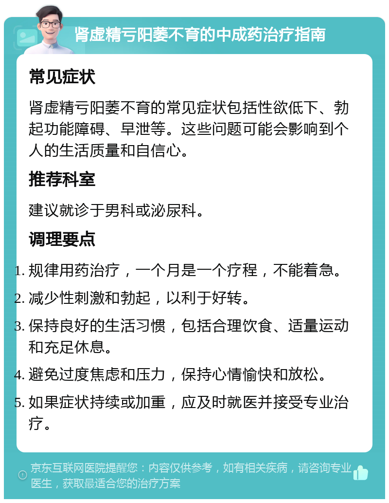 肾虚精亏阳萎不育的中成药治疗指南 常见症状 肾虚精亏阳萎不育的常见症状包括性欲低下、勃起功能障碍、早泄等。这些问题可能会影响到个人的生活质量和自信心。 推荐科室 建议就诊于男科或泌尿科。 调理要点 规律用药治疗，一个月是一个疗程，不能着急。 减少性刺激和勃起，以利于好转。 保持良好的生活习惯，包括合理饮食、适量运动和充足休息。 避免过度焦虑和压力，保持心情愉快和放松。 如果症状持续或加重，应及时就医并接受专业治疗。