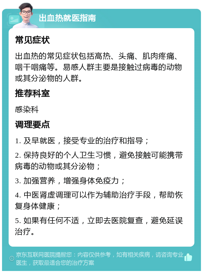 出血热就医指南 常见症状 出血热的常见症状包括高热、头痛、肌肉疼痛、咽干咽痛等。易感人群主要是接触过病毒的动物或其分泌物的人群。 推荐科室 感染科 调理要点 1. 及早就医，接受专业的治疗和指导； 2. 保持良好的个人卫生习惯，避免接触可能携带病毒的动物或其分泌物； 3. 加强营养，增强身体免疫力； 4. 中医肾虚调理可以作为辅助治疗手段，帮助恢复身体健康； 5. 如果有任何不适，立即去医院复查，避免延误治疗。