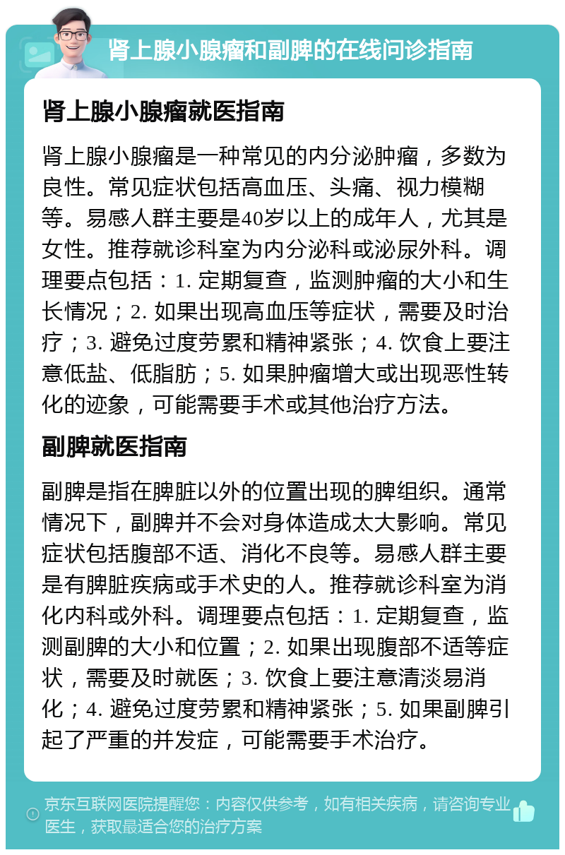 肾上腺小腺瘤和副脾的在线问诊指南 肾上腺小腺瘤就医指南 肾上腺小腺瘤是一种常见的内分泌肿瘤，多数为良性。常见症状包括高血压、头痛、视力模糊等。易感人群主要是40岁以上的成年人，尤其是女性。推荐就诊科室为内分泌科或泌尿外科。调理要点包括：1. 定期复查，监测肿瘤的大小和生长情况；2. 如果出现高血压等症状，需要及时治疗；3. 避免过度劳累和精神紧张；4. 饮食上要注意低盐、低脂肪；5. 如果肿瘤增大或出现恶性转化的迹象，可能需要手术或其他治疗方法。 副脾就医指南 副脾是指在脾脏以外的位置出现的脾组织。通常情况下，副脾并不会对身体造成太大影响。常见症状包括腹部不适、消化不良等。易感人群主要是有脾脏疾病或手术史的人。推荐就诊科室为消化内科或外科。调理要点包括：1. 定期复查，监测副脾的大小和位置；2. 如果出现腹部不适等症状，需要及时就医；3. 饮食上要注意清淡易消化；4. 避免过度劳累和精神紧张；5. 如果副脾引起了严重的并发症，可能需要手术治疗。