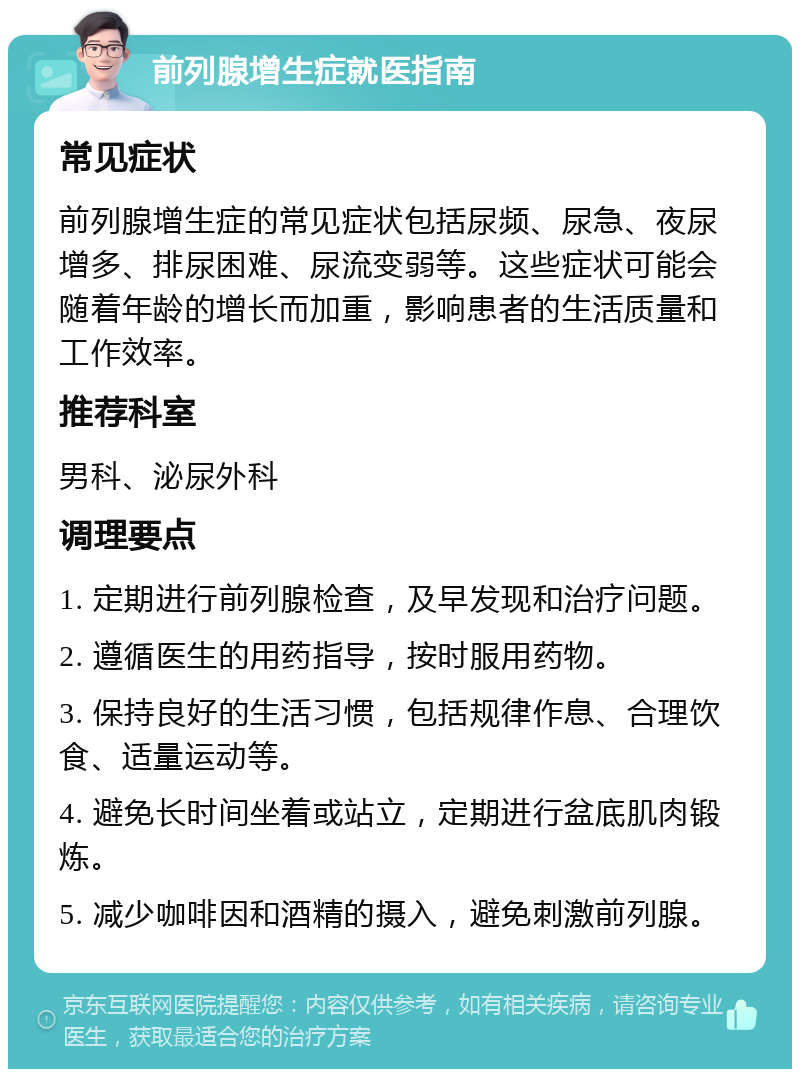 前列腺增生症就医指南 常见症状 前列腺增生症的常见症状包括尿频、尿急、夜尿增多、排尿困难、尿流变弱等。这些症状可能会随着年龄的增长而加重，影响患者的生活质量和工作效率。 推荐科室 男科、泌尿外科 调理要点 1. 定期进行前列腺检查，及早发现和治疗问题。 2. 遵循医生的用药指导，按时服用药物。 3. 保持良好的生活习惯，包括规律作息、合理饮食、适量运动等。 4. 避免长时间坐着或站立，定期进行盆底肌肉锻炼。 5. 减少咖啡因和酒精的摄入，避免刺激前列腺。