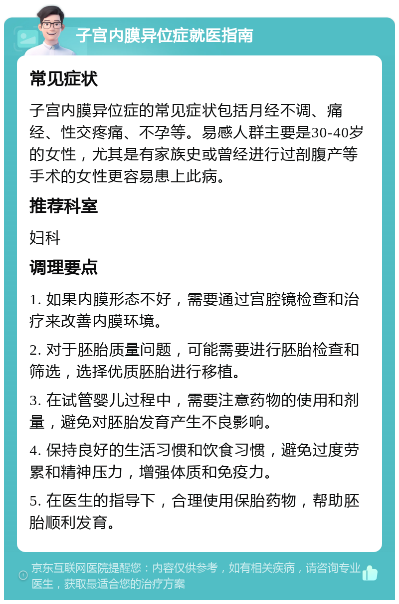 子宫内膜异位症就医指南 常见症状 子宫内膜异位症的常见症状包括月经不调、痛经、性交疼痛、不孕等。易感人群主要是30-40岁的女性，尤其是有家族史或曾经进行过剖腹产等手术的女性更容易患上此病。 推荐科室 妇科 调理要点 1. 如果内膜形态不好，需要通过宫腔镜检查和治疗来改善内膜环境。 2. 对于胚胎质量问题，可能需要进行胚胎检查和筛选，选择优质胚胎进行移植。 3. 在试管婴儿过程中，需要注意药物的使用和剂量，避免对胚胎发育产生不良影响。 4. 保持良好的生活习惯和饮食习惯，避免过度劳累和精神压力，增强体质和免疫力。 5. 在医生的指导下，合理使用保胎药物，帮助胚胎顺利发育。