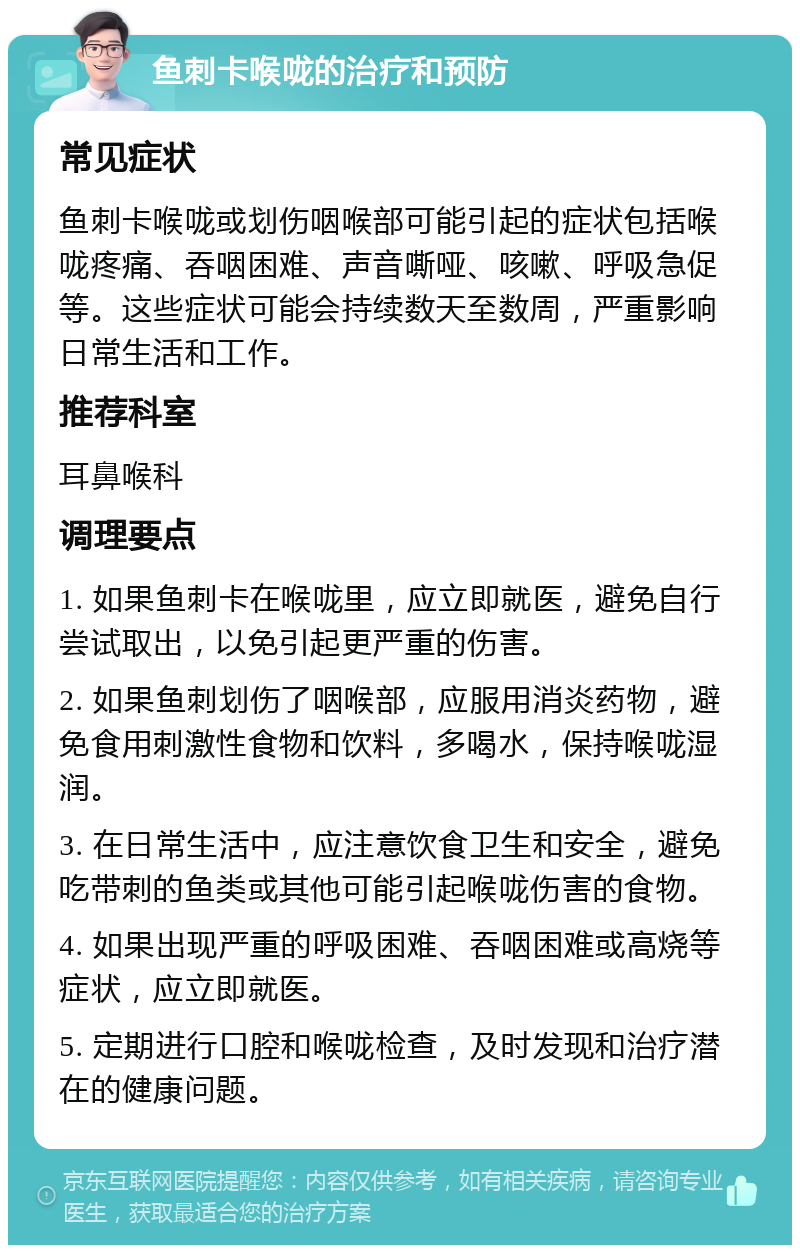 鱼刺卡喉咙的治疗和预防 常见症状 鱼刺卡喉咙或划伤咽喉部可能引起的症状包括喉咙疼痛、吞咽困难、声音嘶哑、咳嗽、呼吸急促等。这些症状可能会持续数天至数周，严重影响日常生活和工作。 推荐科室 耳鼻喉科 调理要点 1. 如果鱼刺卡在喉咙里，应立即就医，避免自行尝试取出，以免引起更严重的伤害。 2. 如果鱼刺划伤了咽喉部，应服用消炎药物，避免食用刺激性食物和饮料，多喝水，保持喉咙湿润。 3. 在日常生活中，应注意饮食卫生和安全，避免吃带刺的鱼类或其他可能引起喉咙伤害的食物。 4. 如果出现严重的呼吸困难、吞咽困难或高烧等症状，应立即就医。 5. 定期进行口腔和喉咙检查，及时发现和治疗潜在的健康问题。