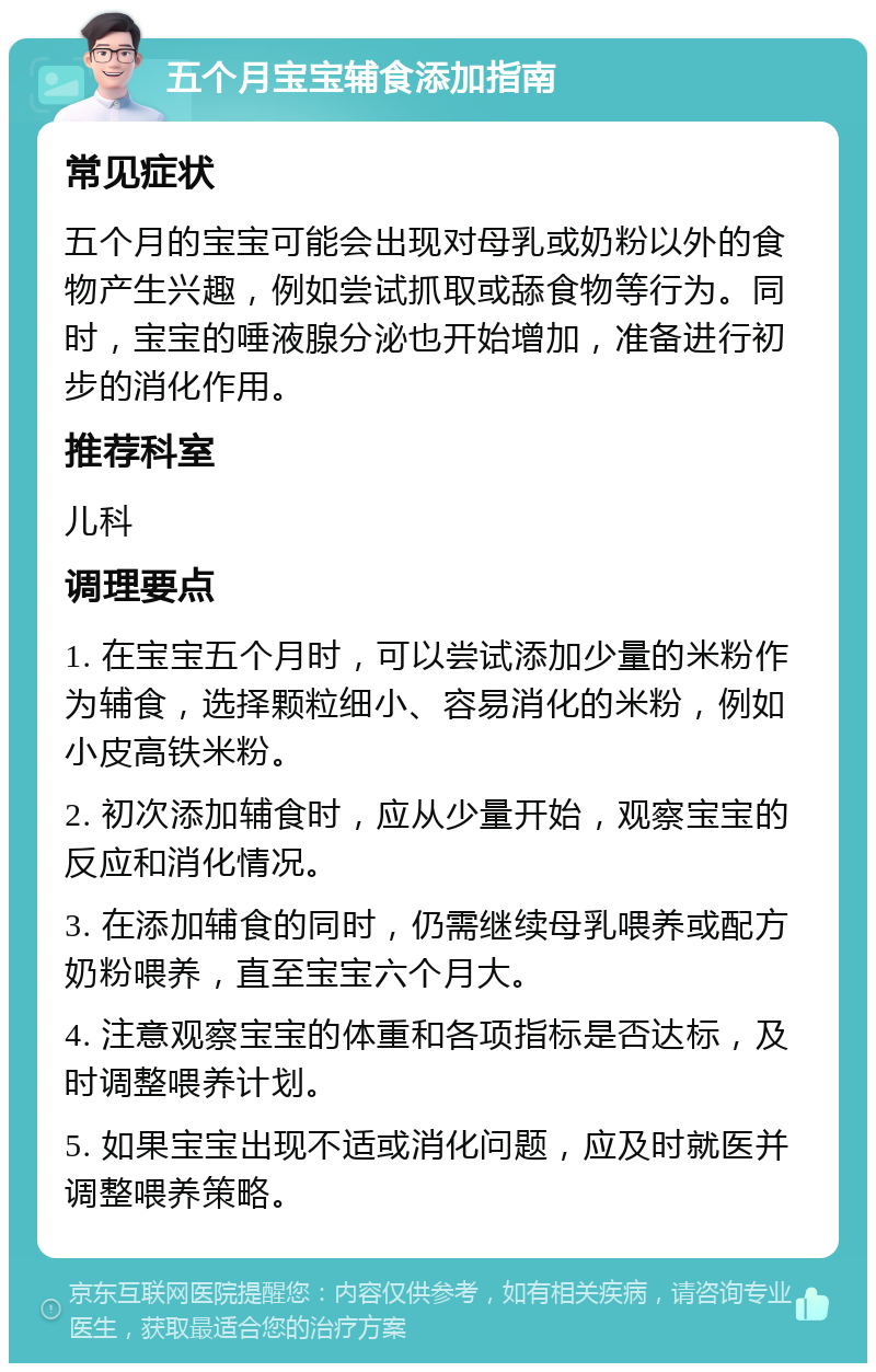 五个月宝宝辅食添加指南 常见症状 五个月的宝宝可能会出现对母乳或奶粉以外的食物产生兴趣，例如尝试抓取或舔食物等行为。同时，宝宝的唾液腺分泌也开始增加，准备进行初步的消化作用。 推荐科室 儿科 调理要点 1. 在宝宝五个月时，可以尝试添加少量的米粉作为辅食，选择颗粒细小、容易消化的米粉，例如小皮高铁米粉。 2. 初次添加辅食时，应从少量开始，观察宝宝的反应和消化情况。 3. 在添加辅食的同时，仍需继续母乳喂养或配方奶粉喂养，直至宝宝六个月大。 4. 注意观察宝宝的体重和各项指标是否达标，及时调整喂养计划。 5. 如果宝宝出现不适或消化问题，应及时就医并调整喂养策略。