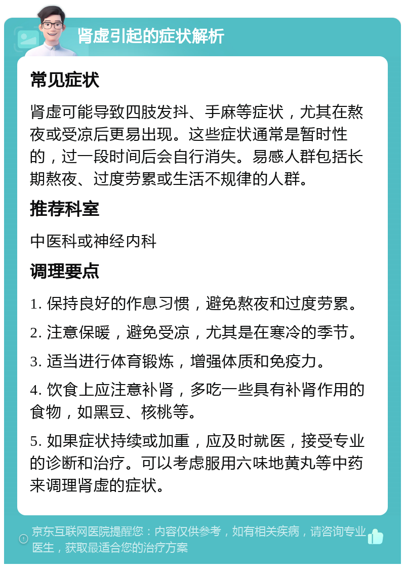 肾虚引起的症状解析 常见症状 肾虚可能导致四肢发抖、手麻等症状，尤其在熬夜或受凉后更易出现。这些症状通常是暂时性的，过一段时间后会自行消失。易感人群包括长期熬夜、过度劳累或生活不规律的人群。 推荐科室 中医科或神经内科 调理要点 1. 保持良好的作息习惯，避免熬夜和过度劳累。 2. 注意保暖，避免受凉，尤其是在寒冷的季节。 3. 适当进行体育锻炼，增强体质和免疫力。 4. 饮食上应注意补肾，多吃一些具有补肾作用的食物，如黑豆、核桃等。 5. 如果症状持续或加重，应及时就医，接受专业的诊断和治疗。可以考虑服用六味地黄丸等中药来调理肾虚的症状。