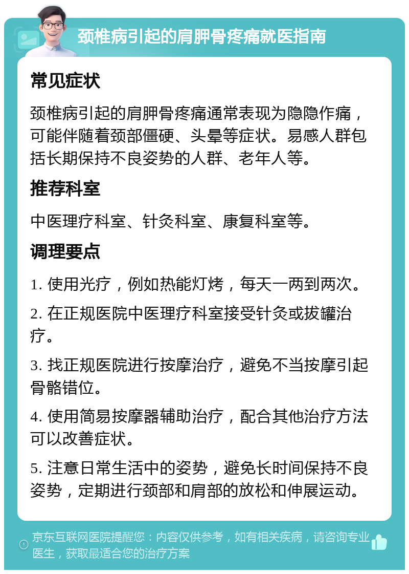 颈椎病引起的肩胛骨疼痛就医指南 常见症状 颈椎病引起的肩胛骨疼痛通常表现为隐隐作痛，可能伴随着颈部僵硬、头晕等症状。易感人群包括长期保持不良姿势的人群、老年人等。 推荐科室 中医理疗科室、针灸科室、康复科室等。 调理要点 1. 使用光疗，例如热能灯烤，每天一两到两次。 2. 在正规医院中医理疗科室接受针灸或拔罐治疗。 3. 找正规医院进行按摩治疗，避免不当按摩引起骨骼错位。 4. 使用简易按摩器辅助治疗，配合其他治疗方法可以改善症状。 5. 注意日常生活中的姿势，避免长时间保持不良姿势，定期进行颈部和肩部的放松和伸展运动。