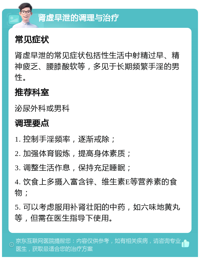 肾虚早泄的调理与治疗 常见症状 肾虚早泄的常见症状包括性生活中射精过早、精神疲乏、腰膝酸软等，多见于长期频繁手淫的男性。 推荐科室 泌尿外科或男科 调理要点 1. 控制手淫频率，逐渐戒除； 2. 加强体育锻炼，提高身体素质； 3. 调整生活作息，保持充足睡眠； 4. 饮食上多摄入富含锌、维生素E等营养素的食物； 5. 可以考虑服用补肾壮阳的中药，如六味地黄丸等，但需在医生指导下使用。