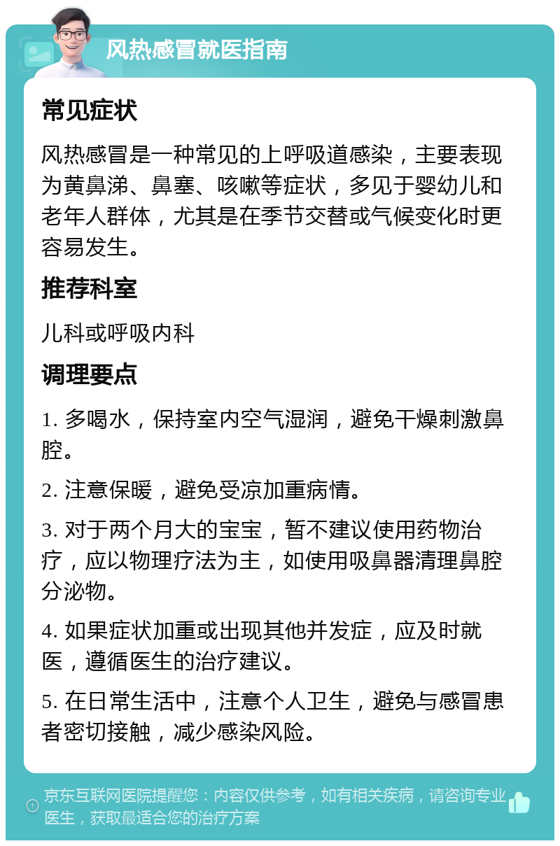 风热感冒就医指南 常见症状 风热感冒是一种常见的上呼吸道感染，主要表现为黄鼻涕、鼻塞、咳嗽等症状，多见于婴幼儿和老年人群体，尤其是在季节交替或气候变化时更容易发生。 推荐科室 儿科或呼吸内科 调理要点 1. 多喝水，保持室内空气湿润，避免干燥刺激鼻腔。 2. 注意保暖，避免受凉加重病情。 3. 对于两个月大的宝宝，暂不建议使用药物治疗，应以物理疗法为主，如使用吸鼻器清理鼻腔分泌物。 4. 如果症状加重或出现其他并发症，应及时就医，遵循医生的治疗建议。 5. 在日常生活中，注意个人卫生，避免与感冒患者密切接触，减少感染风险。