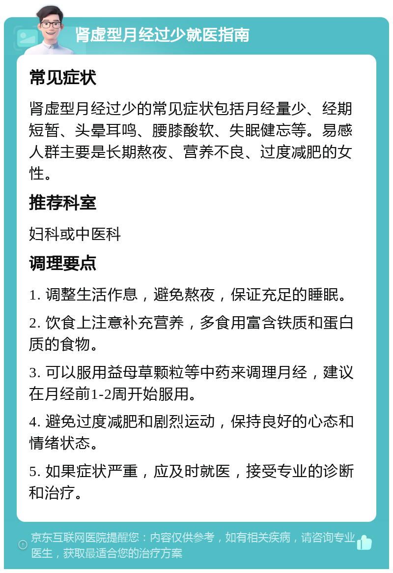 肾虚型月经过少就医指南 常见症状 肾虚型月经过少的常见症状包括月经量少、经期短暂、头晕耳鸣、腰膝酸软、失眠健忘等。易感人群主要是长期熬夜、营养不良、过度减肥的女性。 推荐科室 妇科或中医科 调理要点 1. 调整生活作息，避免熬夜，保证充足的睡眠。 2. 饮食上注意补充营养，多食用富含铁质和蛋白质的食物。 3. 可以服用益母草颗粒等中药来调理月经，建议在月经前1-2周开始服用。 4. 避免过度减肥和剧烈运动，保持良好的心态和情绪状态。 5. 如果症状严重，应及时就医，接受专业的诊断和治疗。