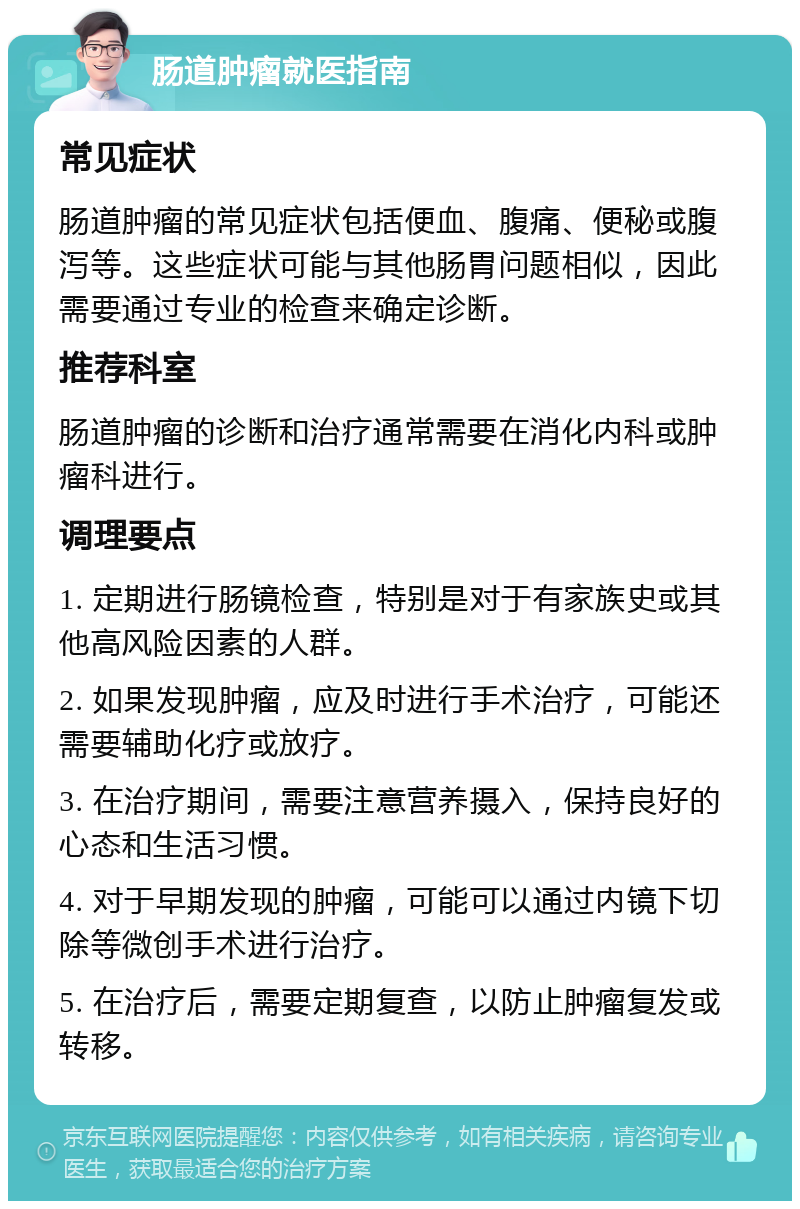 肠道肿瘤就医指南 常见症状 肠道肿瘤的常见症状包括便血、腹痛、便秘或腹泻等。这些症状可能与其他肠胃问题相似，因此需要通过专业的检查来确定诊断。 推荐科室 肠道肿瘤的诊断和治疗通常需要在消化内科或肿瘤科进行。 调理要点 1. 定期进行肠镜检查，特别是对于有家族史或其他高风险因素的人群。 2. 如果发现肿瘤，应及时进行手术治疗，可能还需要辅助化疗或放疗。 3. 在治疗期间，需要注意营养摄入，保持良好的心态和生活习惯。 4. 对于早期发现的肿瘤，可能可以通过内镜下切除等微创手术进行治疗。 5. 在治疗后，需要定期复查，以防止肿瘤复发或转移。