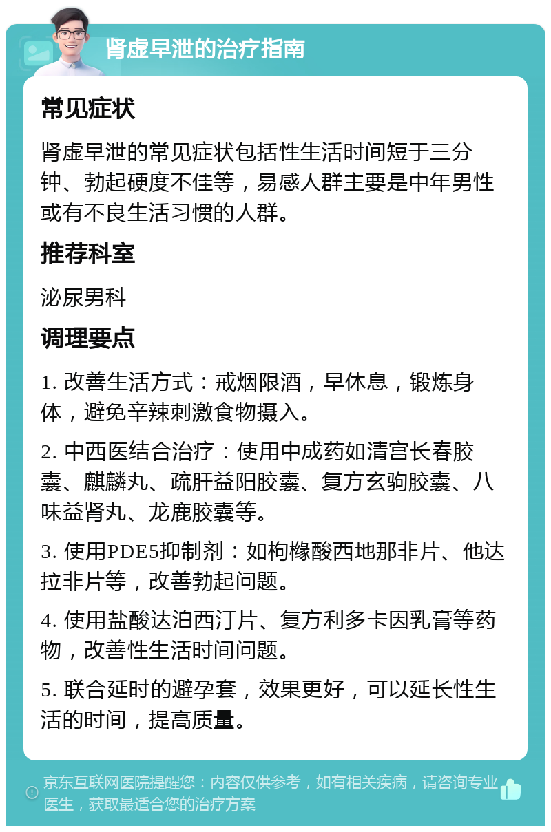 肾虚早泄的治疗指南 常见症状 肾虚早泄的常见症状包括性生活时间短于三分钟、勃起硬度不佳等，易感人群主要是中年男性或有不良生活习惯的人群。 推荐科室 泌尿男科 调理要点 1. 改善生活方式：戒烟限酒，早休息，锻炼身体，避免辛辣刺激食物摄入。 2. 中西医结合治疗：使用中成药如清宫长春胶囊、麒麟丸、疏肝益阳胶囊、复方玄驹胶囊、八味益肾丸、龙鹿胶囊等。 3. 使用PDE5抑制剂：如枸橼酸西地那非片、他达拉非片等，改善勃起问题。 4. 使用盐酸达泊西汀片、复方利多卡因乳膏等药物，改善性生活时间问题。 5. 联合延时的避孕套，效果更好，可以延长性生活的时间，提高质量。