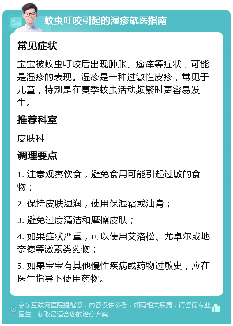 蚊虫叮咬引起的湿疹就医指南 常见症状 宝宝被蚊虫叮咬后出现肿胀、瘙痒等症状，可能是湿疹的表现。湿疹是一种过敏性皮疹，常见于儿童，特别是在夏季蚊虫活动频繁时更容易发生。 推荐科室 皮肤科 调理要点 1. 注意观察饮食，避免食用可能引起过敏的食物； 2. 保持皮肤湿润，使用保湿霜或油膏； 3. 避免过度清洁和摩擦皮肤； 4. 如果症状严重，可以使用艾洛松、尤卓尔或地奈德等激素类药物； 5. 如果宝宝有其他慢性疾病或药物过敏史，应在医生指导下使用药物。