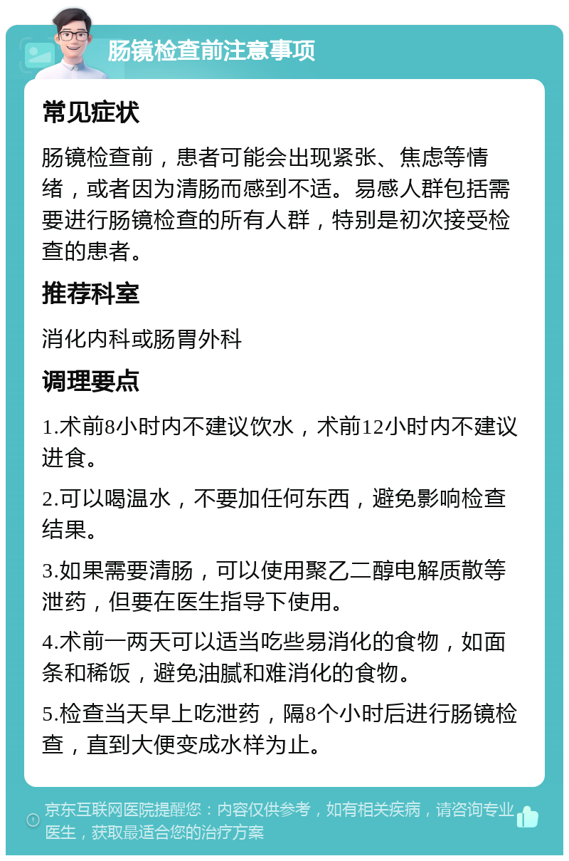 肠镜检查前注意事项 常见症状 肠镜检查前，患者可能会出现紧张、焦虑等情绪，或者因为清肠而感到不适。易感人群包括需要进行肠镜检查的所有人群，特别是初次接受检查的患者。 推荐科室 消化内科或肠胃外科 调理要点 1.术前8小时内不建议饮水，术前12小时内不建议进食。 2.可以喝温水，不要加任何东西，避免影响检查结果。 3.如果需要清肠，可以使用聚乙二醇电解质散等泄药，但要在医生指导下使用。 4.术前一两天可以适当吃些易消化的食物，如面条和稀饭，避免油腻和难消化的食物。 5.检查当天早上吃泄药，隔8个小时后进行肠镜检查，直到大便变成水样为止。