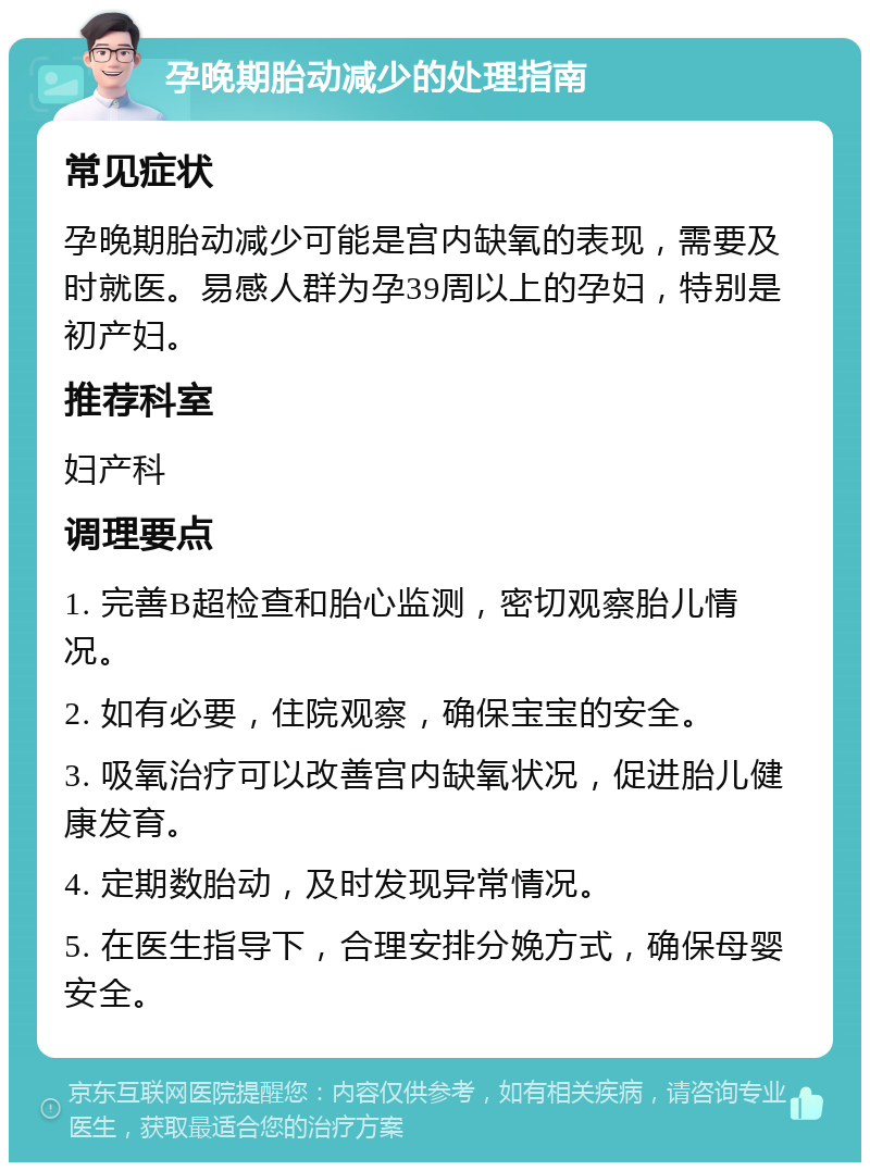 孕晚期胎动减少的处理指南 常见症状 孕晚期胎动减少可能是宫内缺氧的表现，需要及时就医。易感人群为孕39周以上的孕妇，特别是初产妇。 推荐科室 妇产科 调理要点 1. 完善B超检查和胎心监测，密切观察胎儿情况。 2. 如有必要，住院观察，确保宝宝的安全。 3. 吸氧治疗可以改善宫内缺氧状况，促进胎儿健康发育。 4. 定期数胎动，及时发现异常情况。 5. 在医生指导下，合理安排分娩方式，确保母婴安全。