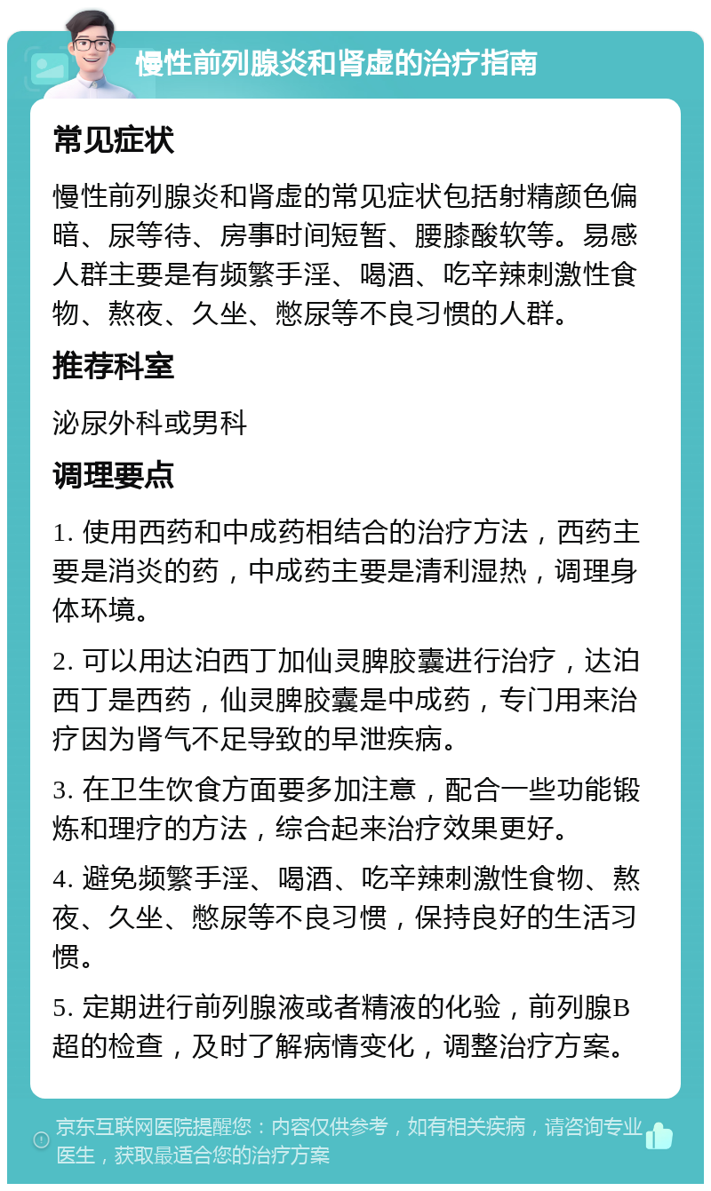 慢性前列腺炎和肾虚的治疗指南 常见症状 慢性前列腺炎和肾虚的常见症状包括射精颜色偏暗、尿等待、房事时间短暂、腰膝酸软等。易感人群主要是有频繁手淫、喝酒、吃辛辣刺激性食物、熬夜、久坐、憋尿等不良习惯的人群。 推荐科室 泌尿外科或男科 调理要点 1. 使用西药和中成药相结合的治疗方法，西药主要是消炎的药，中成药主要是清利湿热，调理身体环境。 2. 可以用达泊西丁加仙灵脾胶囊进行治疗，达泊西丁是西药，仙灵脾胶囊是中成药，专门用来治疗因为肾气不足导致的早泄疾病。 3. 在卫生饮食方面要多加注意，配合一些功能锻炼和理疗的方法，综合起来治疗效果更好。 4. 避免频繁手淫、喝酒、吃辛辣刺激性食物、熬夜、久坐、憋尿等不良习惯，保持良好的生活习惯。 5. 定期进行前列腺液或者精液的化验，前列腺B超的检查，及时了解病情变化，调整治疗方案。