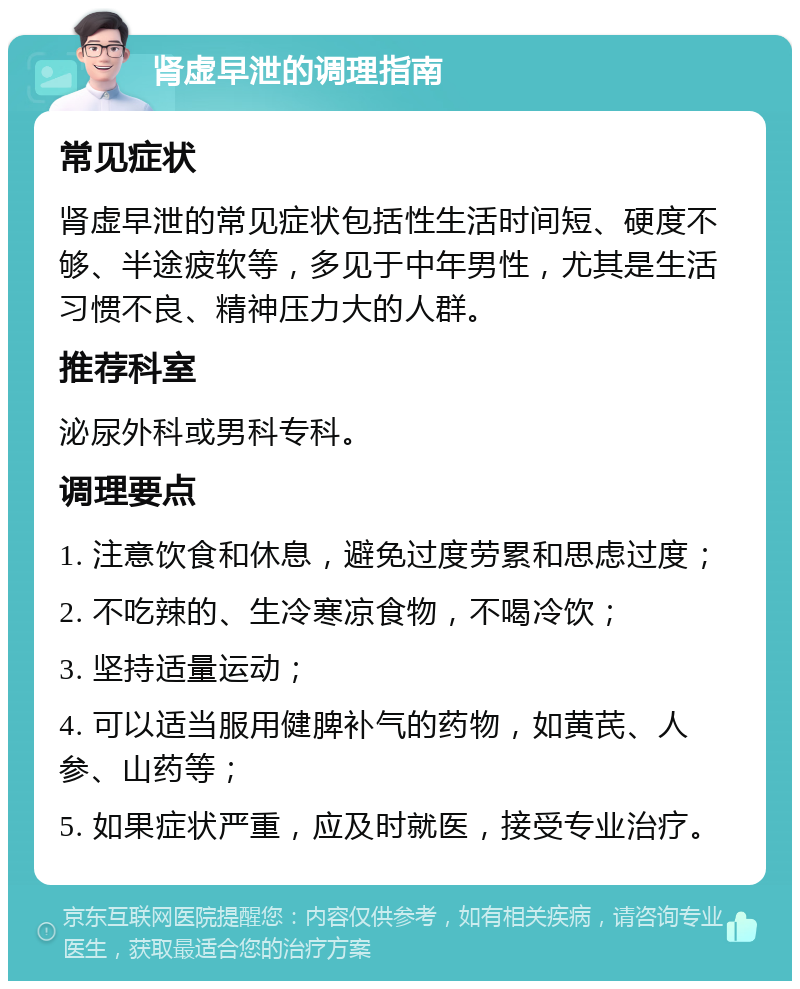 肾虚早泄的调理指南 常见症状 肾虚早泄的常见症状包括性生活时间短、硬度不够、半途疲软等，多见于中年男性，尤其是生活习惯不良、精神压力大的人群。 推荐科室 泌尿外科或男科专科。 调理要点 1. 注意饮食和休息，避免过度劳累和思虑过度； 2. 不吃辣的、生冷寒凉食物，不喝冷饮； 3. 坚持适量运动； 4. 可以适当服用健脾补气的药物，如黄芪、人参、山药等； 5. 如果症状严重，应及时就医，接受专业治疗。