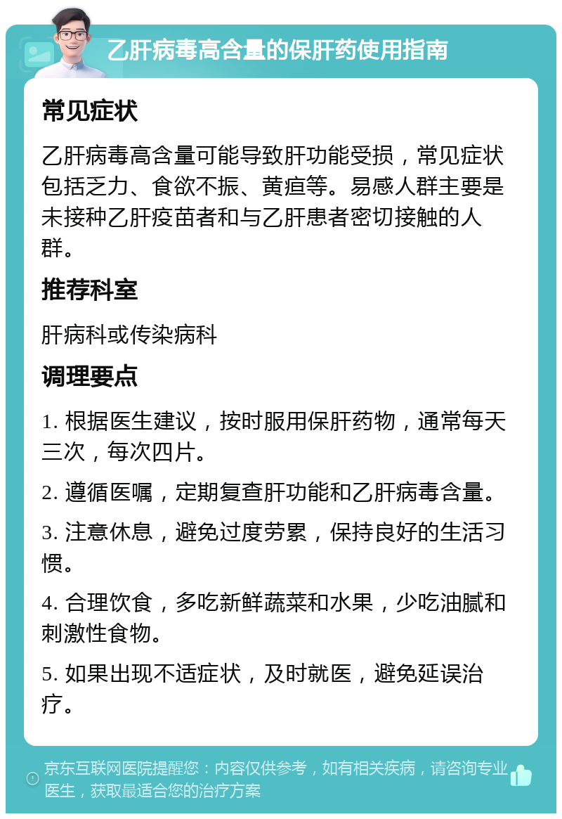 乙肝病毒高含量的保肝药使用指南 常见症状 乙肝病毒高含量可能导致肝功能受损，常见症状包括乏力、食欲不振、黄疸等。易感人群主要是未接种乙肝疫苗者和与乙肝患者密切接触的人群。 推荐科室 肝病科或传染病科 调理要点 1. 根据医生建议，按时服用保肝药物，通常每天三次，每次四片。 2. 遵循医嘱，定期复查肝功能和乙肝病毒含量。 3. 注意休息，避免过度劳累，保持良好的生活习惯。 4. 合理饮食，多吃新鲜蔬菜和水果，少吃油腻和刺激性食物。 5. 如果出现不适症状，及时就医，避免延误治疗。