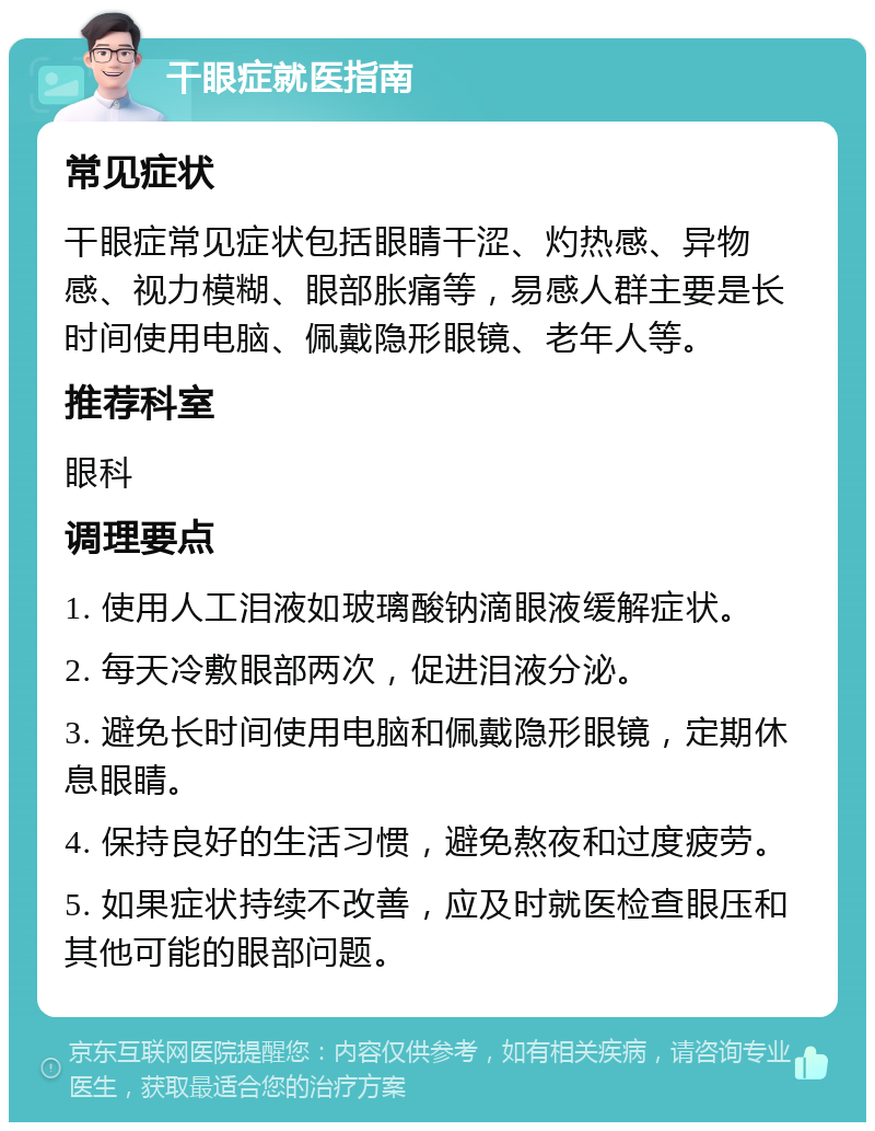 干眼症就医指南 常见症状 干眼症常见症状包括眼睛干涩、灼热感、异物感、视力模糊、眼部胀痛等，易感人群主要是长时间使用电脑、佩戴隐形眼镜、老年人等。 推荐科室 眼科 调理要点 1. 使用人工泪液如玻璃酸钠滴眼液缓解症状。 2. 每天冷敷眼部两次，促进泪液分泌。 3. 避免长时间使用电脑和佩戴隐形眼镜，定期休息眼睛。 4. 保持良好的生活习惯，避免熬夜和过度疲劳。 5. 如果症状持续不改善，应及时就医检查眼压和其他可能的眼部问题。