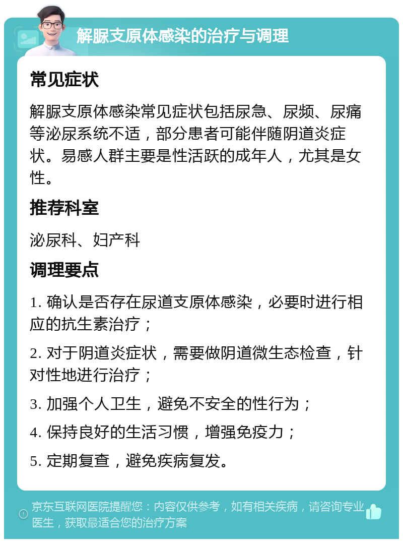 解脲支原体感染的治疗与调理 常见症状 解脲支原体感染常见症状包括尿急、尿频、尿痛等泌尿系统不适，部分患者可能伴随阴道炎症状。易感人群主要是性活跃的成年人，尤其是女性。 推荐科室 泌尿科、妇产科 调理要点 1. 确认是否存在尿道支原体感染，必要时进行相应的抗生素治疗； 2. 对于阴道炎症状，需要做阴道微生态检查，针对性地进行治疗； 3. 加强个人卫生，避免不安全的性行为； 4. 保持良好的生活习惯，增强免疫力； 5. 定期复查，避免疾病复发。