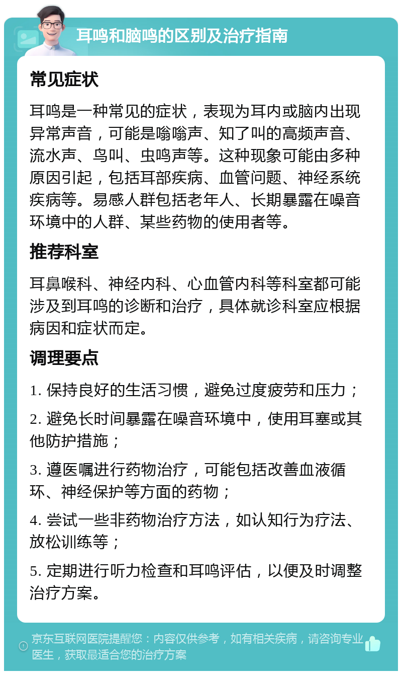 耳鸣和脑鸣的区别及治疗指南 常见症状 耳鸣是一种常见的症状，表现为耳内或脑内出现异常声音，可能是嗡嗡声、知了叫的高频声音、流水声、鸟叫、虫鸣声等。这种现象可能由多种原因引起，包括耳部疾病、血管问题、神经系统疾病等。易感人群包括老年人、长期暴露在噪音环境中的人群、某些药物的使用者等。 推荐科室 耳鼻喉科、神经内科、心血管内科等科室都可能涉及到耳鸣的诊断和治疗，具体就诊科室应根据病因和症状而定。 调理要点 1. 保持良好的生活习惯，避免过度疲劳和压力； 2. 避免长时间暴露在噪音环境中，使用耳塞或其他防护措施； 3. 遵医嘱进行药物治疗，可能包括改善血液循环、神经保护等方面的药物； 4. 尝试一些非药物治疗方法，如认知行为疗法、放松训练等； 5. 定期进行听力检查和耳鸣评估，以便及时调整治疗方案。