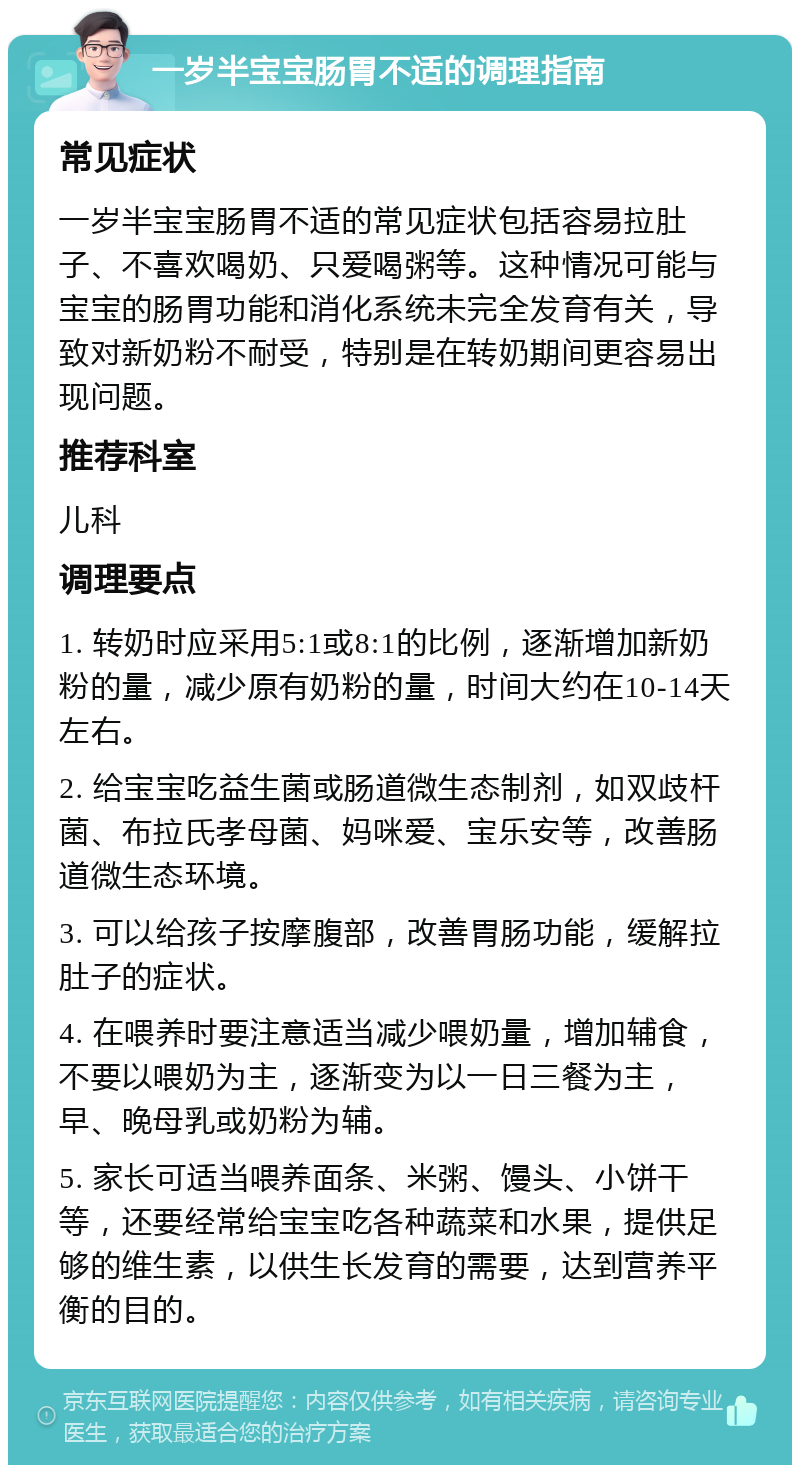 一岁半宝宝肠胃不适的调理指南 常见症状 一岁半宝宝肠胃不适的常见症状包括容易拉肚子、不喜欢喝奶、只爱喝粥等。这种情况可能与宝宝的肠胃功能和消化系统未完全发育有关，导致对新奶粉不耐受，特别是在转奶期间更容易出现问题。 推荐科室 儿科 调理要点 1. 转奶时应采用5:1或8:1的比例，逐渐增加新奶粉的量，减少原有奶粉的量，时间大约在10-14天左右。 2. 给宝宝吃益生菌或肠道微生态制剂，如双歧杆菌、布拉氏孝母菌、妈咪爱、宝乐安等，改善肠道微生态环境。 3. 可以给孩子按摩腹部，改善胃肠功能，缓解拉肚子的症状。 4. 在喂养时要注意适当减少喂奶量，增加辅食，不要以喂奶为主，逐渐变为以一日三餐为主，早、晚母乳或奶粉为辅。 5. 家长可适当喂养面条、米粥、馒头、小饼干等，还要经常给宝宝吃各种蔬菜和水果，提供足够的维生素，以供生长发育的需要，达到营养平衡的目的。