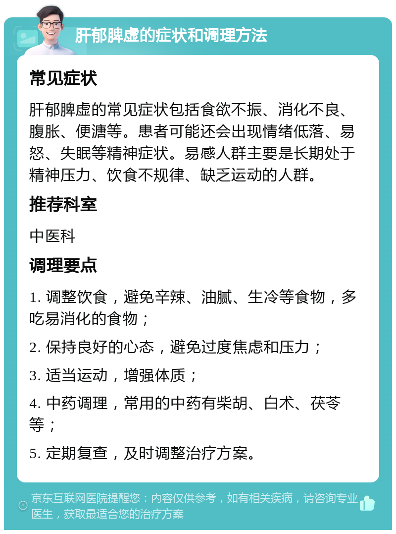 肝郁脾虚的症状和调理方法 常见症状 肝郁脾虚的常见症状包括食欲不振、消化不良、腹胀、便溏等。患者可能还会出现情绪低落、易怒、失眠等精神症状。易感人群主要是长期处于精神压力、饮食不规律、缺乏运动的人群。 推荐科室 中医科 调理要点 1. 调整饮食，避免辛辣、油腻、生冷等食物，多吃易消化的食物； 2. 保持良好的心态，避免过度焦虑和压力； 3. 适当运动，增强体质； 4. 中药调理，常用的中药有柴胡、白术、茯苓等； 5. 定期复查，及时调整治疗方案。