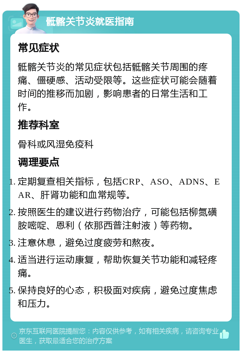 骶髂关节炎就医指南 常见症状 骶髂关节炎的常见症状包括骶髂关节周围的疼痛、僵硬感、活动受限等。这些症状可能会随着时间的推移而加剧，影响患者的日常生活和工作。 推荐科室 骨科或风湿免疫科 调理要点 定期复查相关指标，包括CRP、ASO、ADNS、EAR、肝肾功能和血常规等。 按照医生的建议进行药物治疗，可能包括柳氮磺胺嘧啶、恩利（依那西普注射液）等药物。 注意休息，避免过度疲劳和熬夜。 适当进行运动康复，帮助恢复关节功能和减轻疼痛。 保持良好的心态，积极面对疾病，避免过度焦虑和压力。