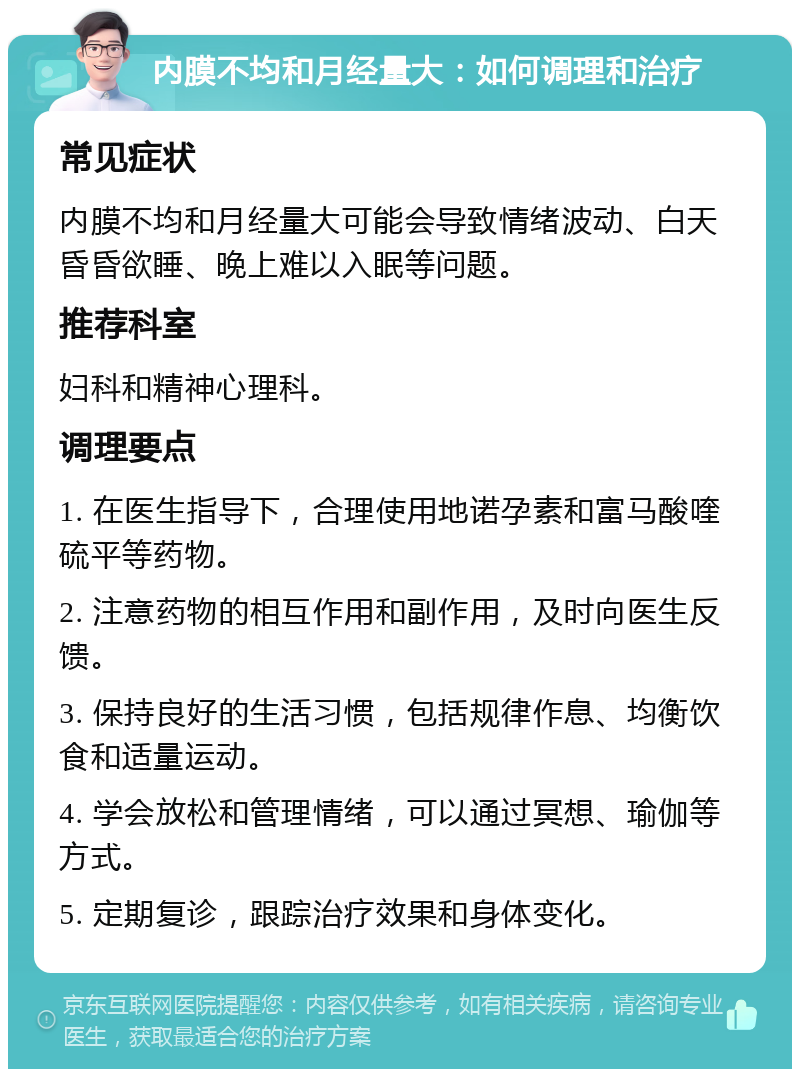 内膜不均和月经量大：如何调理和治疗 常见症状 内膜不均和月经量大可能会导致情绪波动、白天昏昏欲睡、晚上难以入眠等问题。 推荐科室 妇科和精神心理科。 调理要点 1. 在医生指导下，合理使用地诺孕素和富马酸喹硫平等药物。 2. 注意药物的相互作用和副作用，及时向医生反馈。 3. 保持良好的生活习惯，包括规律作息、均衡饮食和适量运动。 4. 学会放松和管理情绪，可以通过冥想、瑜伽等方式。 5. 定期复诊，跟踪治疗效果和身体变化。