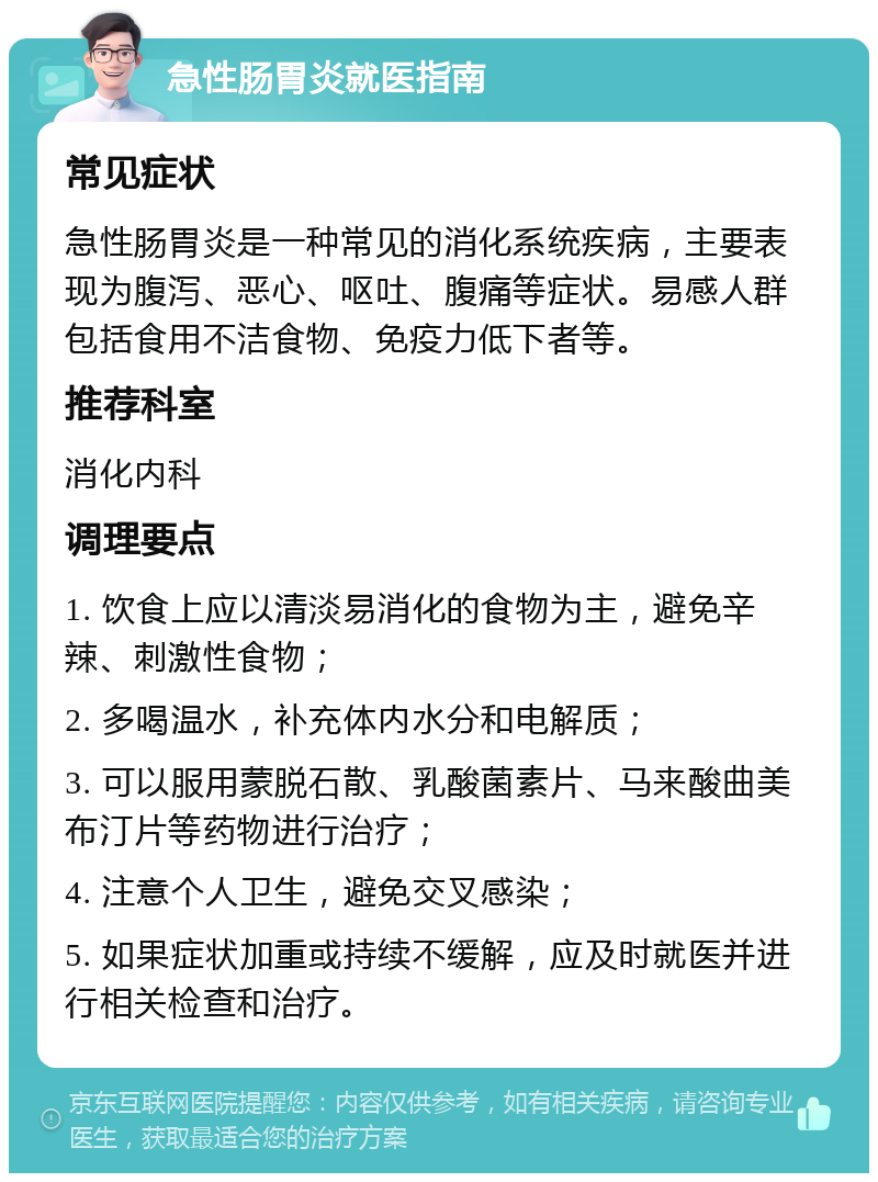 急性肠胃炎就医指南 常见症状 急性肠胃炎是一种常见的消化系统疾病，主要表现为腹泻、恶心、呕吐、腹痛等症状。易感人群包括食用不洁食物、免疫力低下者等。 推荐科室 消化内科 调理要点 1. 饮食上应以清淡易消化的食物为主，避免辛辣、刺激性食物； 2. 多喝温水，补充体内水分和电解质； 3. 可以服用蒙脱石散、乳酸菌素片、马来酸曲美布汀片等药物进行治疗； 4. 注意个人卫生，避免交叉感染； 5. 如果症状加重或持续不缓解，应及时就医并进行相关检查和治疗。