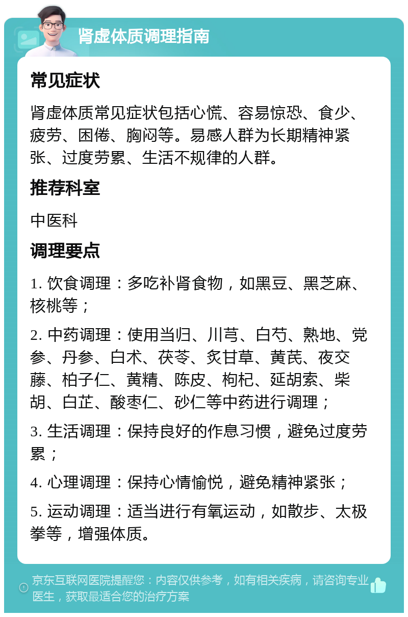 肾虚体质调理指南 常见症状 肾虚体质常见症状包括心慌、容易惊恐、食少、疲劳、困倦、胸闷等。易感人群为长期精神紧张、过度劳累、生活不规律的人群。 推荐科室 中医科 调理要点 1. 饮食调理：多吃补肾食物，如黑豆、黑芝麻、核桃等； 2. 中药调理：使用当归、川芎、白芍、熟地、党参、丹参、白术、茯苓、炙甘草、黄芪、夜交藤、柏子仁、黄精、陈皮、枸杞、延胡索、柴胡、白芷、酸枣仁、砂仁等中药进行调理； 3. 生活调理：保持良好的作息习惯，避免过度劳累； 4. 心理调理：保持心情愉悦，避免精神紧张； 5. 运动调理：适当进行有氧运动，如散步、太极拳等，增强体质。