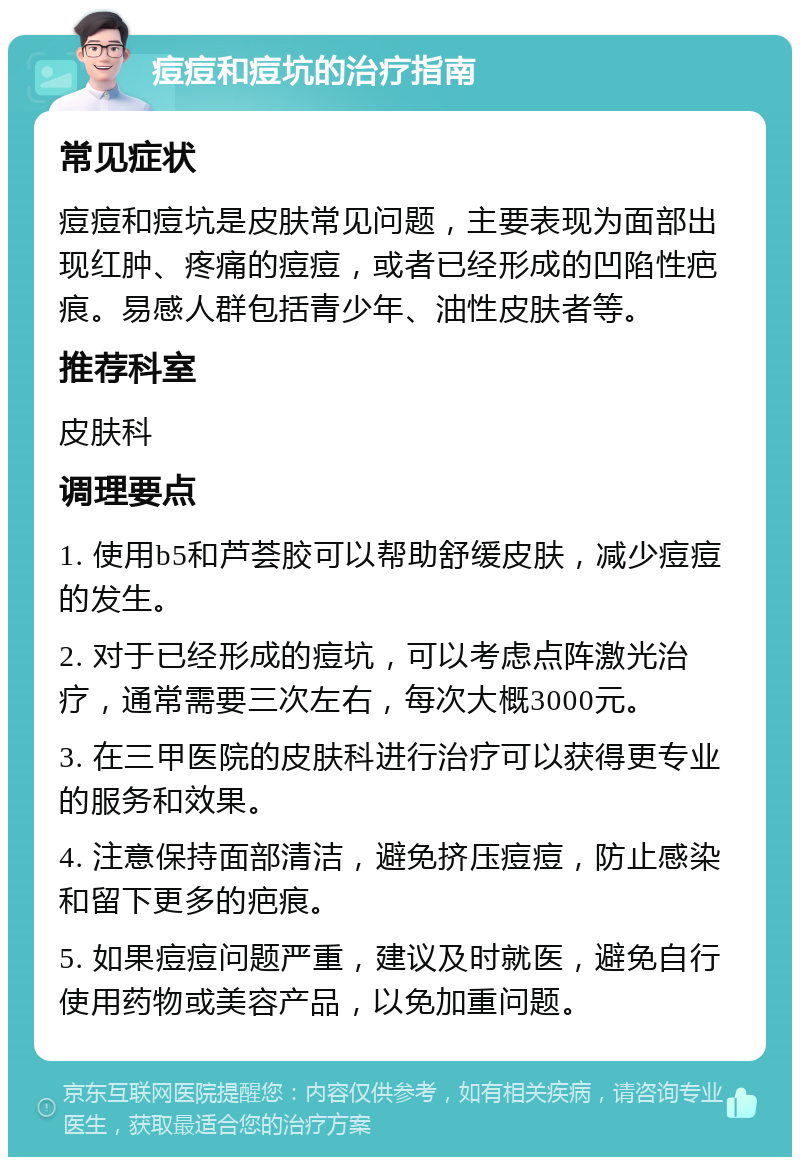 痘痘和痘坑的治疗指南 常见症状 痘痘和痘坑是皮肤常见问题，主要表现为面部出现红肿、疼痛的痘痘，或者已经形成的凹陷性疤痕。易感人群包括青少年、油性皮肤者等。 推荐科室 皮肤科 调理要点 1. 使用b5和芦荟胶可以帮助舒缓皮肤，减少痘痘的发生。 2. 对于已经形成的痘坑，可以考虑点阵激光治疗，通常需要三次左右，每次大概3000元。 3. 在三甲医院的皮肤科进行治疗可以获得更专业的服务和效果。 4. 注意保持面部清洁，避免挤压痘痘，防止感染和留下更多的疤痕。 5. 如果痘痘问题严重，建议及时就医，避免自行使用药物或美容产品，以免加重问题。