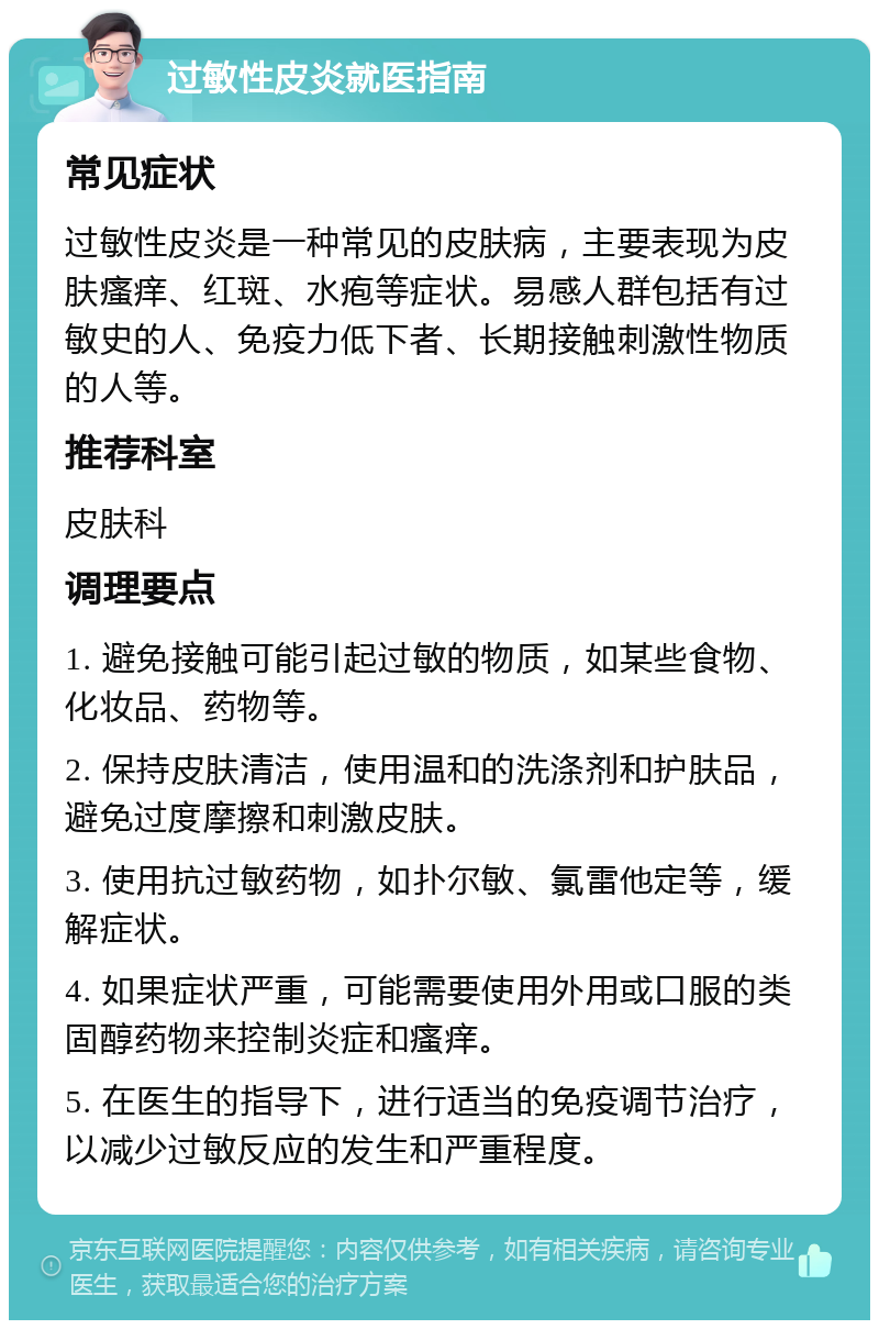 过敏性皮炎就医指南 常见症状 过敏性皮炎是一种常见的皮肤病，主要表现为皮肤瘙痒、红斑、水疱等症状。易感人群包括有过敏史的人、免疫力低下者、长期接触刺激性物质的人等。 推荐科室 皮肤科 调理要点 1. 避免接触可能引起过敏的物质，如某些食物、化妆品、药物等。 2. 保持皮肤清洁，使用温和的洗涤剂和护肤品，避免过度摩擦和刺激皮肤。 3. 使用抗过敏药物，如扑尔敏、氯雷他定等，缓解症状。 4. 如果症状严重，可能需要使用外用或口服的类固醇药物来控制炎症和瘙痒。 5. 在医生的指导下，进行适当的免疫调节治疗，以减少过敏反应的发生和严重程度。