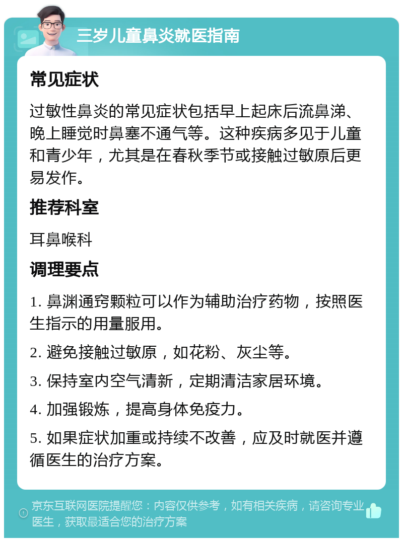 三岁儿童鼻炎就医指南 常见症状 过敏性鼻炎的常见症状包括早上起床后流鼻涕、晚上睡觉时鼻塞不通气等。这种疾病多见于儿童和青少年，尤其是在春秋季节或接触过敏原后更易发作。 推荐科室 耳鼻喉科 调理要点 1. 鼻渊通窍颗粒可以作为辅助治疗药物，按照医生指示的用量服用。 2. 避免接触过敏原，如花粉、灰尘等。 3. 保持室内空气清新，定期清洁家居环境。 4. 加强锻炼，提高身体免疫力。 5. 如果症状加重或持续不改善，应及时就医并遵循医生的治疗方案。