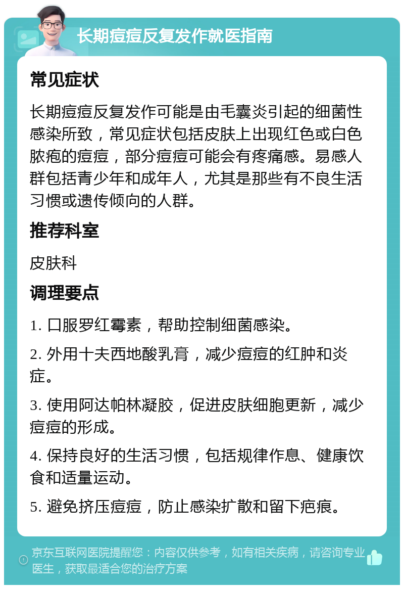 长期痘痘反复发作就医指南 常见症状 长期痘痘反复发作可能是由毛囊炎引起的细菌性感染所致，常见症状包括皮肤上出现红色或白色脓疱的痘痘，部分痘痘可能会有疼痛感。易感人群包括青少年和成年人，尤其是那些有不良生活习惯或遗传倾向的人群。 推荐科室 皮肤科 调理要点 1. 口服罗红霉素，帮助控制细菌感染。 2. 外用十夫西地酸乳膏，减少痘痘的红肿和炎症。 3. 使用阿达帕林凝胶，促进皮肤细胞更新，减少痘痘的形成。 4. 保持良好的生活习惯，包括规律作息、健康饮食和适量运动。 5. 避免挤压痘痘，防止感染扩散和留下疤痕。