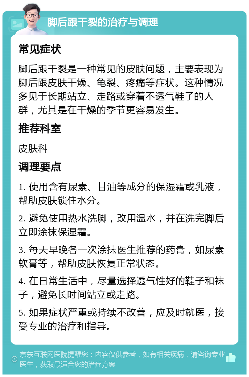 脚后跟干裂的治疗与调理 常见症状 脚后跟干裂是一种常见的皮肤问题，主要表现为脚后跟皮肤干燥、龟裂、疼痛等症状。这种情况多见于长期站立、走路或穿着不透气鞋子的人群，尤其是在干燥的季节更容易发生。 推荐科室 皮肤科 调理要点 1. 使用含有尿素、甘油等成分的保湿霜或乳液，帮助皮肤锁住水分。 2. 避免使用热水洗脚，改用温水，并在洗完脚后立即涂抹保湿霜。 3. 每天早晚各一次涂抹医生推荐的药膏，如尿素软膏等，帮助皮肤恢复正常状态。 4. 在日常生活中，尽量选择透气性好的鞋子和袜子，避免长时间站立或走路。 5. 如果症状严重或持续不改善，应及时就医，接受专业的治疗和指导。