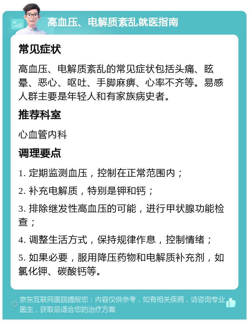 高血压、电解质紊乱就医指南 常见症状 高血压、电解质紊乱的常见症状包括头痛、眩晕、恶心、呕吐、手脚麻痹、心率不齐等。易感人群主要是年轻人和有家族病史者。 推荐科室 心血管内科 调理要点 1. 定期监测血压，控制在正常范围内； 2. 补充电解质，特别是钾和钙； 3. 排除继发性高血压的可能，进行甲状腺功能检查； 4. 调整生活方式，保持规律作息，控制情绪； 5. 如果必要，服用降压药物和电解质补充剂，如氯化钾、碳酸钙等。