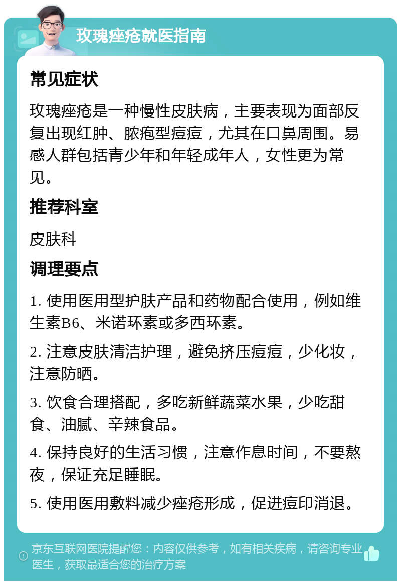 玫瑰痤疮就医指南 常见症状 玫瑰痤疮是一种慢性皮肤病，主要表现为面部反复出现红肿、脓疱型痘痘，尤其在口鼻周围。易感人群包括青少年和年轻成年人，女性更为常见。 推荐科室 皮肤科 调理要点 1. 使用医用型护肤产品和药物配合使用，例如维生素B6、米诺环素或多西环素。 2. 注意皮肤清洁护理，避免挤压痘痘，少化妆，注意防晒。 3. 饮食合理搭配，多吃新鲜蔬菜水果，少吃甜食、油腻、辛辣食品。 4. 保持良好的生活习惯，注意作息时间，不要熬夜，保证充足睡眠。 5. 使用医用敷料减少痤疮形成，促进痘印消退。