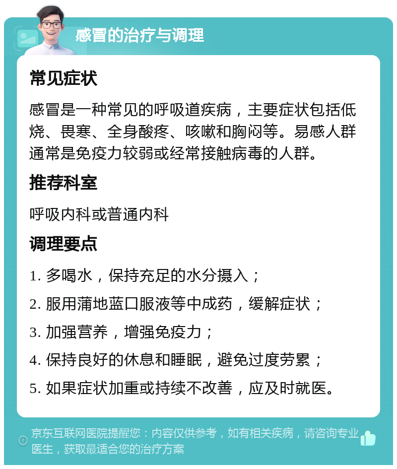 感冒的治疗与调理 常见症状 感冒是一种常见的呼吸道疾病，主要症状包括低烧、畏寒、全身酸疼、咳嗽和胸闷等。易感人群通常是免疫力较弱或经常接触病毒的人群。 推荐科室 呼吸内科或普通内科 调理要点 1. 多喝水，保持充足的水分摄入； 2. 服用蒲地蓝口服液等中成药，缓解症状； 3. 加强营养，增强免疫力； 4. 保持良好的休息和睡眠，避免过度劳累； 5. 如果症状加重或持续不改善，应及时就医。