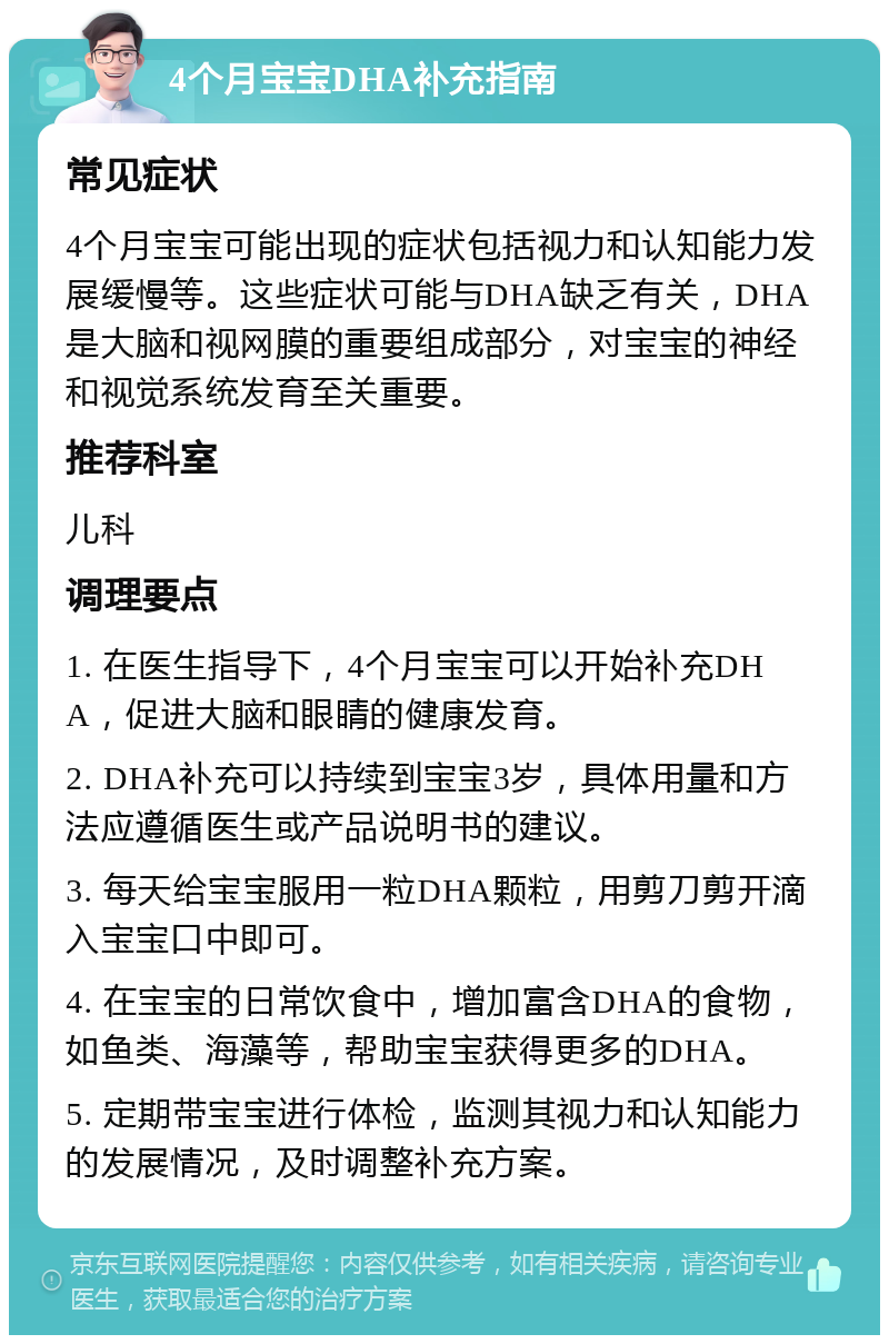 4个月宝宝DHA补充指南 常见症状 4个月宝宝可能出现的症状包括视力和认知能力发展缓慢等。这些症状可能与DHA缺乏有关，DHA是大脑和视网膜的重要组成部分，对宝宝的神经和视觉系统发育至关重要。 推荐科室 儿科 调理要点 1. 在医生指导下，4个月宝宝可以开始补充DHA，促进大脑和眼睛的健康发育。 2. DHA补充可以持续到宝宝3岁，具体用量和方法应遵循医生或产品说明书的建议。 3. 每天给宝宝服用一粒DHA颗粒，用剪刀剪开滴入宝宝口中即可。 4. 在宝宝的日常饮食中，增加富含DHA的食物，如鱼类、海藻等，帮助宝宝获得更多的DHA。 5. 定期带宝宝进行体检，监测其视力和认知能力的发展情况，及时调整补充方案。