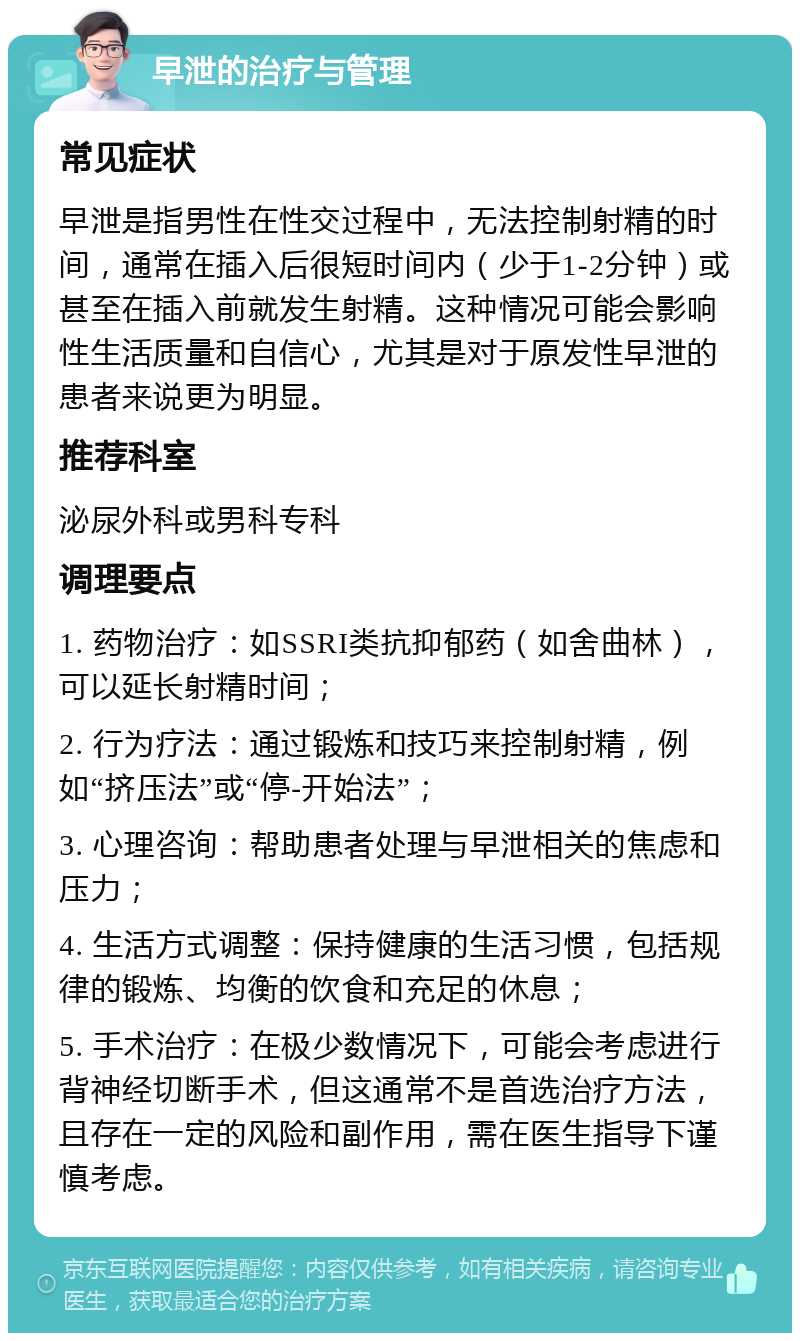 早泄的治疗与管理 常见症状 早泄是指男性在性交过程中，无法控制射精的时间，通常在插入后很短时间内（少于1-2分钟）或甚至在插入前就发生射精。这种情况可能会影响性生活质量和自信心，尤其是对于原发性早泄的患者来说更为明显。 推荐科室 泌尿外科或男科专科 调理要点 1. 药物治疗：如SSRI类抗抑郁药（如舍曲林），可以延长射精时间； 2. 行为疗法：通过锻炼和技巧来控制射精，例如“挤压法”或“停-开始法”； 3. 心理咨询：帮助患者处理与早泄相关的焦虑和压力； 4. 生活方式调整：保持健康的生活习惯，包括规律的锻炼、均衡的饮食和充足的休息； 5. 手术治疗：在极少数情况下，可能会考虑进行背神经切断手术，但这通常不是首选治疗方法，且存在一定的风险和副作用，需在医生指导下谨慎考虑。