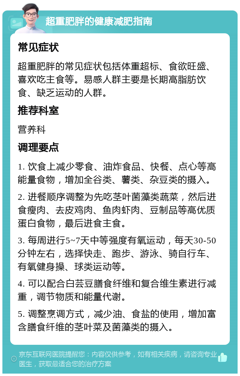 超重肥胖的健康减肥指南 常见症状 超重肥胖的常见症状包括体重超标、食欲旺盛、喜欢吃主食等。易感人群主要是长期高脂肪饮食、缺乏运动的人群。 推荐科室 营养科 调理要点 1. 饮食上减少零食、油炸食品、快餐、点心等高能量食物，增加全谷类、薯类、杂豆类的摄入。 2. 进餐顺序调整为先吃茎叶菌藻类蔬菜，然后进食瘦肉、去皮鸡肉、鱼肉虾肉、豆制品等高优质蛋白食物，最后进食主食。 3. 每周进行5~7天中等强度有氧运动，每天30-50分钟左右，选择快走、跑步、游泳、骑自行车、有氧健身操、球类运动等。 4. 可以配合白芸豆膳食纤维和复合维生素进行减重，调节物质和能量代谢。 5. 调整烹调方式，减少油、食盐的使用，增加富含膳食纤维的茎叶菜及菌藻类的摄入。