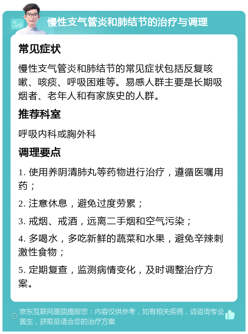 慢性支气管炎和肺结节的治疗与调理 常见症状 慢性支气管炎和肺结节的常见症状包括反复咳嗽、咳痰、呼吸困难等。易感人群主要是长期吸烟者、老年人和有家族史的人群。 推荐科室 呼吸内科或胸外科 调理要点 1. 使用养阴清肺丸等药物进行治疗，遵循医嘱用药； 2. 注意休息，避免过度劳累； 3. 戒烟、戒酒，远离二手烟和空气污染； 4. 多喝水，多吃新鲜的蔬菜和水果，避免辛辣刺激性食物； 5. 定期复查，监测病情变化，及时调整治疗方案。