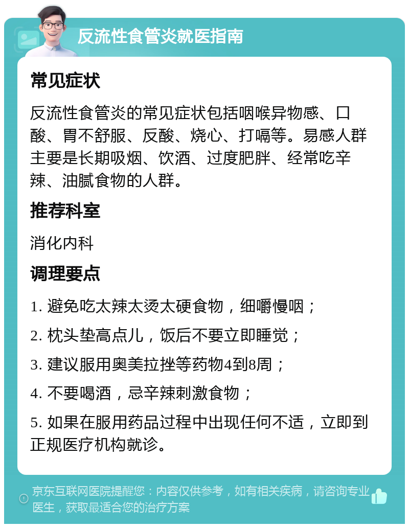 反流性食管炎就医指南 常见症状 反流性食管炎的常见症状包括咽喉异物感、口酸、胃不舒服、反酸、烧心、打嗝等。易感人群主要是长期吸烟、饮酒、过度肥胖、经常吃辛辣、油腻食物的人群。 推荐科室 消化内科 调理要点 1. 避免吃太辣太烫太硬食物，细嚼慢咽； 2. 枕头垫高点儿，饭后不要立即睡觉； 3. 建议服用奥美拉挫等药物4到8周； 4. 不要喝酒，忌辛辣刺激食物； 5. 如果在服用药品过程中出现任何不适，立即到正规医疗机构就诊。