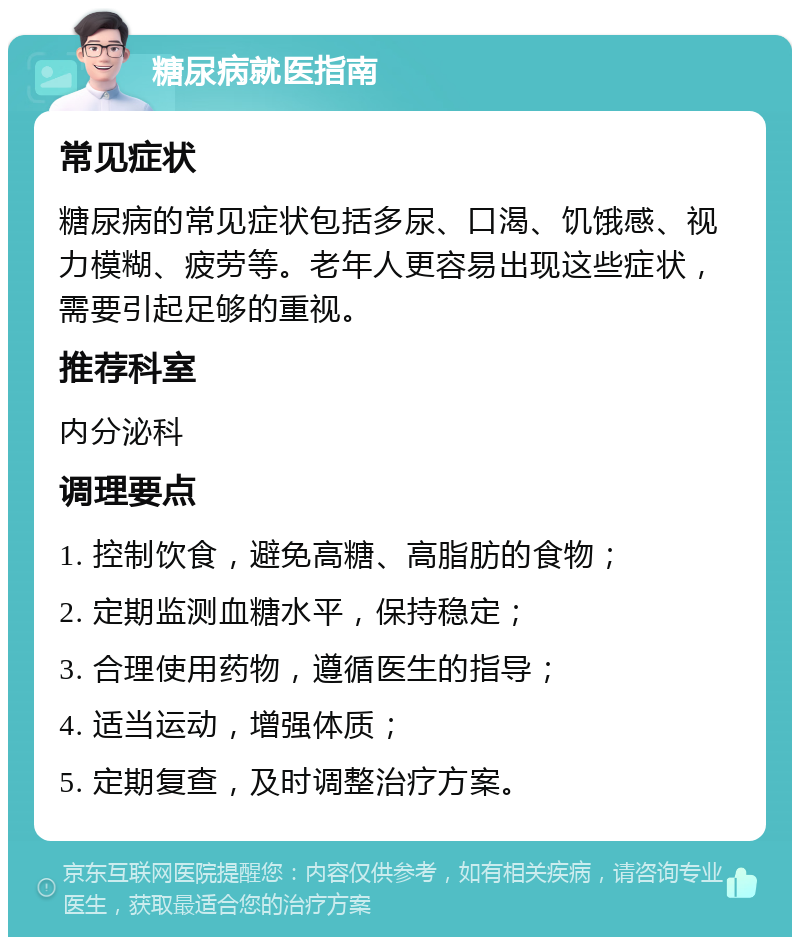 糖尿病就医指南 常见症状 糖尿病的常见症状包括多尿、口渴、饥饿感、视力模糊、疲劳等。老年人更容易出现这些症状，需要引起足够的重视。 推荐科室 内分泌科 调理要点 1. 控制饮食，避免高糖、高脂肪的食物； 2. 定期监测血糖水平，保持稳定； 3. 合理使用药物，遵循医生的指导； 4. 适当运动，增强体质； 5. 定期复查，及时调整治疗方案。