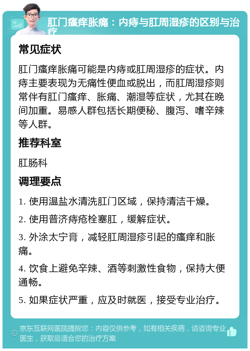 肛门瘙痒胀痛：内痔与肛周湿疹的区别与治疗 常见症状 肛门瘙痒胀痛可能是内痔或肛周湿疹的症状。内痔主要表现为无痛性便血或脱出，而肛周湿疹则常伴有肛门瘙痒、胀痛、潮湿等症状，尤其在晚间加重。易感人群包括长期便秘、腹泻、嗜辛辣等人群。 推荐科室 肛肠科 调理要点 1. 使用温盐水清洗肛门区域，保持清洁干燥。 2. 使用普济痔疮栓塞肛，缓解症状。 3. 外涂太宁膏，减轻肛周湿疹引起的瘙痒和胀痛。 4. 饮食上避免辛辣、酒等刺激性食物，保持大便通畅。 5. 如果症状严重，应及时就医，接受专业治疗。