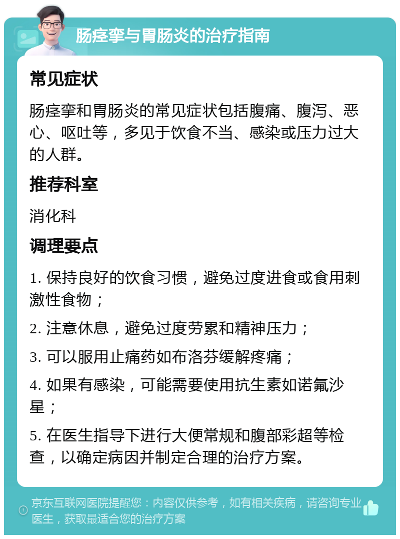 肠痉挛与胃肠炎的治疗指南 常见症状 肠痉挛和胃肠炎的常见症状包括腹痛、腹泻、恶心、呕吐等，多见于饮食不当、感染或压力过大的人群。 推荐科室 消化科 调理要点 1. 保持良好的饮食习惯，避免过度进食或食用刺激性食物； 2. 注意休息，避免过度劳累和精神压力； 3. 可以服用止痛药如布洛芬缓解疼痛； 4. 如果有感染，可能需要使用抗生素如诺氟沙星； 5. 在医生指导下进行大便常规和腹部彩超等检查，以确定病因并制定合理的治疗方案。