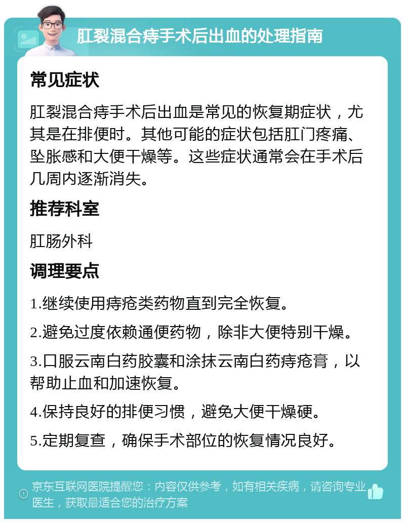 肛裂混合痔手术后出血的处理指南 常见症状 肛裂混合痔手术后出血是常见的恢复期症状，尤其是在排便时。其他可能的症状包括肛门疼痛、坠胀感和大便干燥等。这些症状通常会在手术后几周内逐渐消失。 推荐科室 肛肠外科 调理要点 1.继续使用痔疮类药物直到完全恢复。 2.避免过度依赖通便药物，除非大便特别干燥。 3.口服云南白药胶囊和涂抹云南白药痔疮膏，以帮助止血和加速恢复。 4.保持良好的排便习惯，避免大便干燥硬。 5.定期复查，确保手术部位的恢复情况良好。