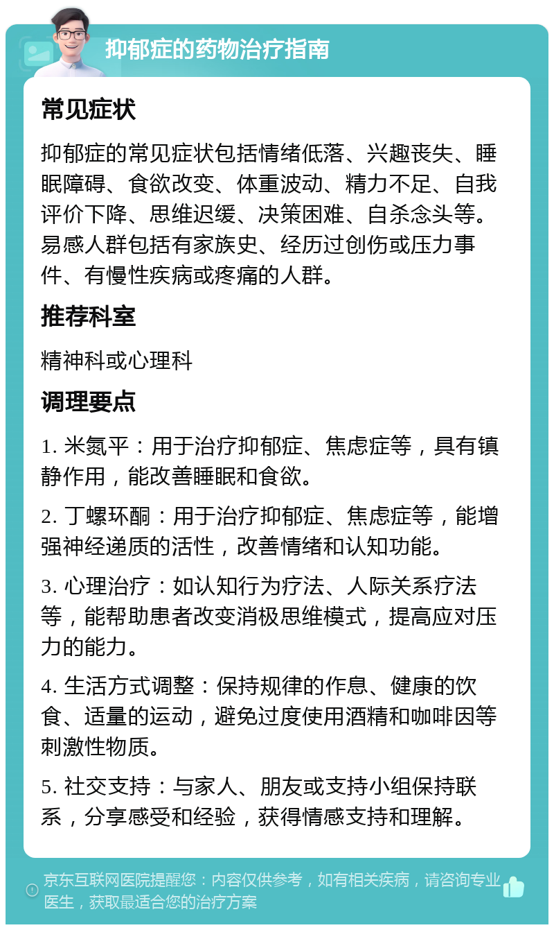 抑郁症的药物治疗指南 常见症状 抑郁症的常见症状包括情绪低落、兴趣丧失、睡眠障碍、食欲改变、体重波动、精力不足、自我评价下降、思维迟缓、决策困难、自杀念头等。易感人群包括有家族史、经历过创伤或压力事件、有慢性疾病或疼痛的人群。 推荐科室 精神科或心理科 调理要点 1. 米氮平：用于治疗抑郁症、焦虑症等，具有镇静作用，能改善睡眠和食欲。 2. 丁螺环酮：用于治疗抑郁症、焦虑症等，能增强神经递质的活性，改善情绪和认知功能。 3. 心理治疗：如认知行为疗法、人际关系疗法等，能帮助患者改变消极思维模式，提高应对压力的能力。 4. 生活方式调整：保持规律的作息、健康的饮食、适量的运动，避免过度使用酒精和咖啡因等刺激性物质。 5. 社交支持：与家人、朋友或支持小组保持联系，分享感受和经验，获得情感支持和理解。