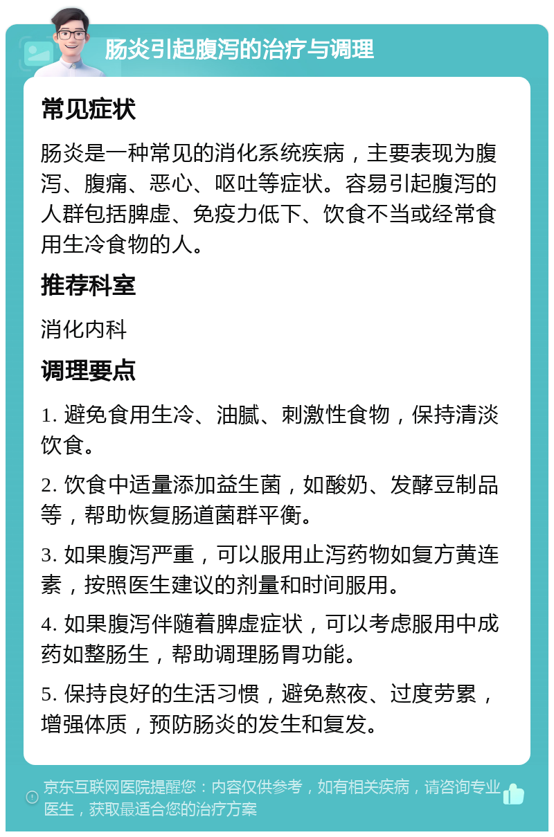 肠炎引起腹泻的治疗与调理 常见症状 肠炎是一种常见的消化系统疾病，主要表现为腹泻、腹痛、恶心、呕吐等症状。容易引起腹泻的人群包括脾虚、免疫力低下、饮食不当或经常食用生冷食物的人。 推荐科室 消化内科 调理要点 1. 避免食用生冷、油腻、刺激性食物，保持清淡饮食。 2. 饮食中适量添加益生菌，如酸奶、发酵豆制品等，帮助恢复肠道菌群平衡。 3. 如果腹泻严重，可以服用止泻药物如复方黄连素，按照医生建议的剂量和时间服用。 4. 如果腹泻伴随着脾虚症状，可以考虑服用中成药如整肠生，帮助调理肠胃功能。 5. 保持良好的生活习惯，避免熬夜、过度劳累，增强体质，预防肠炎的发生和复发。